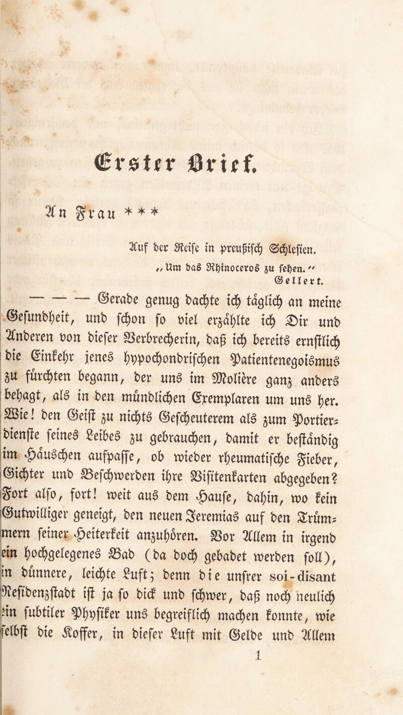 erster ^x'xtt 2fn ^vau * * * 3(iif ber 0?etfe in preuftfd^ (Sd^lcfien. // Um bag 3?binoceroS su fc^en. @ e n e r t. ©erobe genug badete tc| tdglid^ on meine ©efunb^eit, unb fd()on fo »iel erädblte td^ 2)ir unb 3(nberen non biefer SSctbred£)ertn, baf bereits ernjtlic^ bie einfef)t jenes ()t)pod^onbrifd^en ^atientenegoiSmuS au furd^ten begann, ber unS im «Kolicre ganj anberS besagt, olS in ben mönbtidben ©nemptaren um unS |er. SBie! ben @ei|i jn nidjits ©efc^euterem atS jum ^ortietJ bienfie^ feines CeibeS ju gebraud£)en, bamit er bejbdnbig im ^duSd)en aufpaffe, ob mieber rbcumatif(^e g^ieber, ©id^ter unb SSefdijmerben i^re SSifitenfarten abgegeben? gort alfo, fort! weit auS bem ^laufe, ba^in, wo fein ©utwiüiger geneigt, ben neuen SeremiaS auf ben Srum* mern feiner ^eiterfeit anaut)brcn. 83or Zürn in irgenb ein f)od^geIegeneS äSab (ba bod^ gebabet werben foU), in bunnere, leidfjte ?uft; benn bie unfrer soi-disant SRefibenjjiabt ift ja fo bitf unb fd^wer, bap nod^ neulid^ ’in fubtiter ^jjpftfer unS begreiftid^ mad^en fonnte, wie fclbft bie Äoffer, in biefer Suft mit ©elbe unb 3t(tem