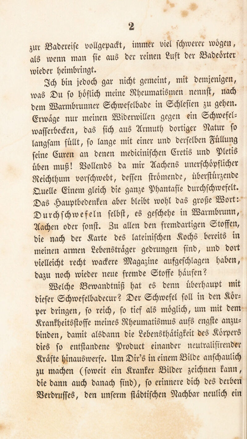 S3at)ercifc immev v>iel fc^werei' \i)0öcii, ci(6 wenn wein fte nuS bei* teinen ßuft bei* S^nbeoitet wtebev l)etmbvingt. Sc^ bin iebodb ntd^t gemeint, mit bemjenigen, wa6 £)u fo Stbeumati^men nennfi, na* bem ^fiJaimbrunner ©cbwefelbabe in 0*leften geben, (gmdge nur meinen ^iberwiUen gegen ein 0*wefeli wafferbeifen, ba§ fi* au§ 2(rmutb bortiger Statur fo tangfam füllt, fo lange mit einer unb berfelben güüung feine (Suren an benen mebicinifeben ßreti^ unb ^leti§ üben mup! SSollenba ba mir 2(a*en§ unerf*opfli*er 0ftei*tbum r>orfcbwebt, beffen j!^*omenbe, überftür^enbe £luelle ßinem glei* bie ganje bur*fcbwefelt. ^aS ^auptbebenfen aber bleibt wobl ba§ grofe Sßort: £)ur*f*wefeln felbj!, ea gefebebe in ^armbrunn, 2(a*en ober fonjt. 3u allen ben frembartigen ©toffen, bie na* ber tote be6 lateinifeben ^o*§.bereite in meinen armen ßeben^trdger gebrungen fmb, unb bort meEei*t recht mattere 5l}taga5ine aufgef*lagen b^ben, t)aju noch wieber neue frembe 0toffe bdufen? SÖSel*e S5ewanbtniß b<^l^ benn überhaupt mit biefer ©cbwefelbabecur? ^er 0cbwefel foll in ben ^br^ per bringen, fo reich, fo tief al6 mogli*, um mit bem Äranfb^it^Üoffe meinet engft^ anju^ binben, bamit al6bann bie $^eben6tbdtigfeit be§ ^orperS bie§ fo entjtanbene ^robuct einanber neutraliftrenber tofte binau^werfe. Um ^ir’^ in einem ^ilbe anf*aulicb 5U machen (foweit ein tonfer Silber ^eid^nen fann, bie bann auch banacb ftnb), fo erinnere bicb be§ beiben SScrbrujfcS, ben unferm f!dbtif*en 5^acbbar neulich ein