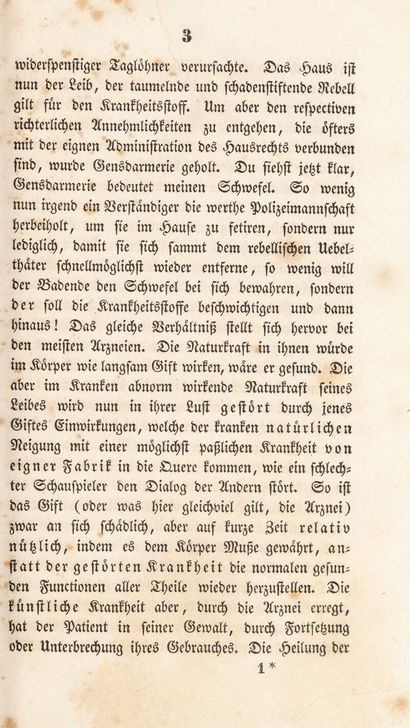 tviberfpenftiöcr oerurfad^te. ^a§ ij! nun t>er £ei6, ber taumelnbe unb fd^abenjltftenbe SlebeK gilt für ben *^ranfl;ett§j!off. Um aber ben ref))ectti)en ricbterlid^en 3fnnebmltcbfetten ju entheben, btc öftere mit ber eignen 2(bmintftmtton be§ v^au6recbt6 t)erbunben ffnb, mürbe ©en^barmerte geholt, ftebjf je^t flar, ©en^barmerte bebeutet meinen 0dbtt)efel. mentg nun trgenb ein fSerpdnbtger bte mertbe ^olijeimannfcbaft berbeibolt, um fte im ^aufe gu fetiren, fonbern nur lebiglicb, bamit fte ftcb fammt bem rebellifcben Uebel^ tbdter fcbnellmoglidbft mieber entferne, fo menig mill ber ^Babenbe ben ©cbmefel bei ftcb bewahren, fonbern ber foH bie ^ranfheit^jtoffe befdhmichtigen unb bann hinauf! £)a^ gleiche SSerhdltni^ (teilt ftch h^^t)or bei ben meiften ^Irjneien. ^ie Staturfraft in ihnen mürbe im ^br))er mie langfam ©ift mirfen, mdre er gefunb. ^ie aber im Äranfen abnorm mirfenbe ^'laturfraft feine§ Leibes mirb nun in ihrer ßuft ge (fort burch jenes ©ifteS ^inmirfungen, meldhe ber fraufen natürlid[)en Steigung mit einer mbglichjt ipa^lidhen <^ranfheit oon eigner gabrif in bie £luere fommen, mie ein fchledh- ter ©dhaufpieler ben Dialog ber 2(nbern fiort. <So i(t baS ©ift (ober maS hi^^ gletch-oiel gilt, bie tlrpei) jmar an ftch fchdblich, aber auf furje 3^it relatio nü^lich, inbem eS bem Äbr|)er 5Dtuge gewährt, am fiatt ber gejtbrten «^ranfheit bie normalen gefum ben Functionen aüer Sheile mieber i^ie fünjtlidhe Äranfheit aber, burch bie tlrjnei erregt, hat ber ?)atient in feiner ©emalt, burdh Fortfe^ung ober Unterbrechung ihres Gebrauches. £)ic Teilung ber 1*