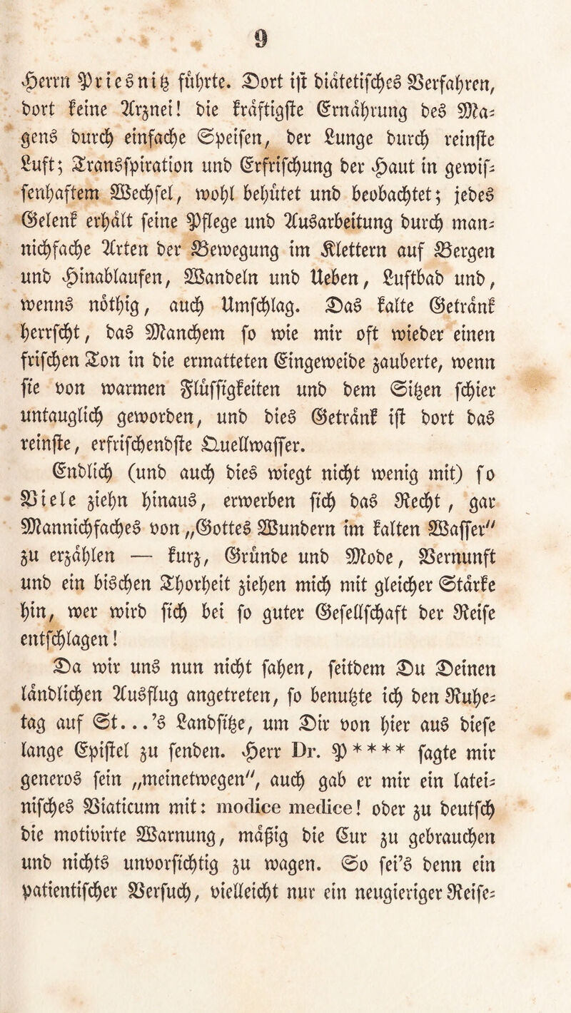 v^evrn führte, ^oxt {]t bidtctifd^eg S^erfa^rcn, bort feine ^(rjnei! bte frdfti^jle ^rndl)rung beS gen6 burd^ emfad)e ©peifen, ber ßunge burcf) retnffc ^uft; SranSfpiration unb ^rfrifd^ung ber v^aut in gewifi fenbaftem Sßedbfel, tnobi bebntet unb beobachtet; jebe^ ©etenf er^dlt feine pflege unb 2Cu§arbeitun3 burdb man^ nichfache ^trten ber Bewegung im klettern auf bergen unb ^anbeln unb Ueben, ßuftbab unb, menna notbig, auch Umfcblag. :0aS falte ©etrdnf berrfdbt, ba6 5[)tancbem fo mie mir oft mieber einen frifdben Son in bie ermatteten ^tngemeibe zauberte, wenn fte oon warmen Slufffgfeiten unb bem @i^en fdbier untauglidb geworben, unb bie^ ©etrdnf tjl bort ba§ reinfte, erfrifdbenbfte £lueKwaffer. (gnblicb (unb audb bteo wiegt nidbt wenig mit) fo löiele jiebn hinauf, erwerben ftch ba6 Specht, gar 50tannicbfacbe§ oon „(Sotte6 SSunbern im falten SÖaffer öU er^dblen — furj, ©runbe unb ÜOtobe, SSernunft unb ein bi6cben Slborbeit Rieben mich mit gleicher @tdrfe hin, wer wirb ftch bei fo guter ©efellfchaft ber Steife entfdblagen! ^a wir un0 nun nicht fahen, feitbem £>u £>einen Idnblichen 2fu^flug angetreten, fo benu^te ich ben Stube¬ tag auf <St. ^anbft^e, um £)ir oon l^kx au6 biefe lange (Jpijtel §u fenben. ^err Dr. 5) * * * * fa^te mir genero0 fein „meinetwegen, audb gab er mir ein latei^ nifche^ SSiaticum mit: moclice medice! ober ju beutfch bie motioirte SBarnung, mdpig bie (5ur ju gebraud^en unb nichts unoorftchtig ju wagen. ©0 fei’g benn ein patientifcher SSerfuch, oielleidbt nur ein neugieriger Steife^