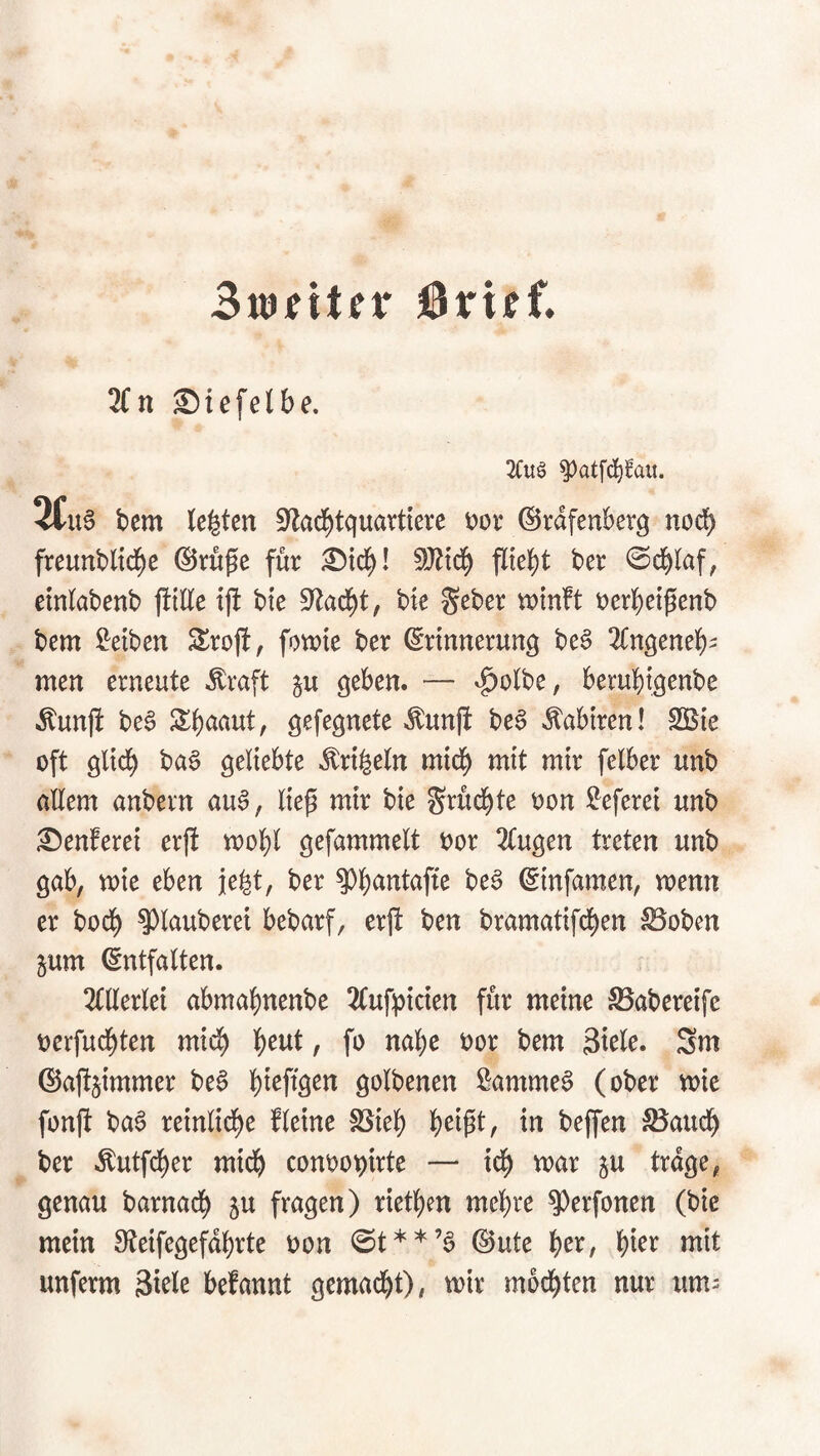 3(n Siefelbe. 2Cuö ^atfc^faii. STus bcm lebten S'lad^tquartiere i?ov ©rdfenberq noch freunbltcbe ©rufe für Sief)! 5>Jlid^ fließt ber ©eblaf, einlabenb fülle ijf bie bie geber u>mft t)erbetgenb bem Reiben Slrofi, fowte ber Erinnerung be§ 3fngeneb- men erneute Äraft ^u geben. — ^olbe, berubtgenbe Äunfi be§ gefegnete ^unjt be§ ^abiren! SSie oft gltd^ ba§ geliebte ^rt^eln mich mit mir felber unb allem anbern au^, Itep mir bie Srüc^te oon !i!eferei unb Senferei erjt mol}! gefammelt oor 2tugen treten unb gab, mie eben je^t, ber be§ Emfamen, menn er boeb Klauberei bebarf, erjt ben bramatifd^en SSoben jum Entfalten. 2(llerlei abmabnenbe 2(ufpicten für meine ^aberetfe oerfuebten mich b^wt, fo nabe oor bem Stele. 3m ©aüsimmer be6 bteftgen golbenen Sammet (ober mie fonft baS retnltdbe fleine SSieb in beffen 5Baucb ber Äutfeber mich conoo^irte — id^ mar ju trage, genau barnacb ju fragen) rietben mebre ?)erfonen (bie mein S^teifegefdbrte oon Eute b^t:, bter mit imferm Siele befannt gemacht), mir modbten nur um-