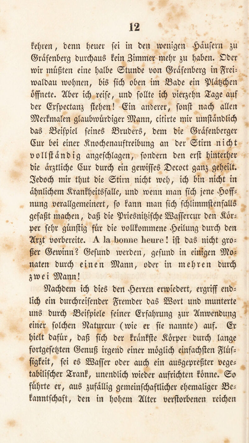 fe]()rert, benn ^euer fei in ben n^eni^en Raufern gU ©rdfenberg burc^auS fein 3i»tmer me^r ju haben, ^ber xoix müßten eine halbe 0tunbe t)on ©rdfenber^ in ^rei- njalbau wohnen, bi§ ftch oben im S3abe ein ^Id^d^en öffnete. 2fber ich oierjehn Sa^e auf ber ^^:f^)ectanj jlehen! ^in anberer, fonjl nadh allen 5i}?ei‘fmalen glaubwürbi^er 5[)tann, citirte mir umftdnblich ba^ ;Beifpiel feinet S3ruber§, bem bie ^rdfenberger (Sur bei einer ^nochenauftreibun^ an ber 0tirn nicht oolljtdnbig angefdhlagen, fonbern ben erft bie dr^tliche (Sur burch ein ^ecoct ganj geheilt. Sebodh mir thut bie ©tirn nid^t weh, ^^h bin nid^t in dhnlichem ^ranfheit^falle, unb wenn man ftch jene ^^of^ nung oerallgemeinert, fo fann man ftch fchlintmjtenfall^ gefapt machen, bag bie ^rie^nihifche SBaffercur ben ^or^ ptx fehr günffig für bie oollfommene Teilung burch ben 2trjt oorbereite. A la bonne lieure! tjf ba6 nid^t gro¬ ßer Gewinn? ©efunb werben, gefunb in einigen Wlo^ naten burch einen 9}tann, ober in mehren burdh jwei ^ann! 0?achbem ich bie§ ben vierten erwiebert, ergriff enb^ lieh burchreifenber grember ba§ SBort unb munterte un6 burdh SSeifpiele feiner Erfahrung §ur 2Cnwenbung einer folchen S^aturcur (wie er fte nannte) auf. (Sr - hielt bafür, baß ftch ber frdnfße Körper burch lange fortgefehten (SJenuß irgenb einer möglich einfachßen Slüf^ figfeit, fei e^ Sßaffer ober auch au^gepreßter oege^ tabilifcher Sranf, unenblich wieber aufrid^ten fbnne. @o führte er, au^ jufdllig gemeinfchaftlidher ehemaliger SSe^ fanntfehaft, ben in hohem 2(lter oerßorbenen reichen