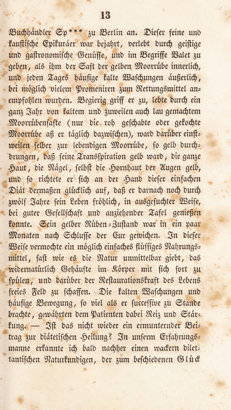 föuc!)I;dnb(ev ju an. tiefer feine unb fauftifd^e (Sptfurder war beia()rt, nerlebt burc^ ö^ij^ige unb ö^j!ronomifd)e ©enujfe, nnb im SSe^riffe föalet ju geben, aB ibm ber 0aft ber gelben 59Zoorrnbe innerlid^, unb jeben Stagen b^^ufige falte SBafd^ungen du^erlid^, bei moglid^ vielem ?)romemren jum S^tettung^mittel an? empfohlen würben. S5egierig griff er §u, lebte burd^ ein ganj Sabr non faltem unb juweilen aud) lau gemad&tem S[l?oorrübenfafte (nur bie rol) gefd^abte ober gefod^te 5!}toorrübe ap er tdglicl) bajwifd^en), warb baruber einjf? weilen felber jur lebenbigen 5}?oorrübe, fo gelb bur($? brungen, bap feine 3!ran6fpiration gelb warb, bieganje ^aut, bie 0^dgel, felbjf bie vg)ornbaut ber 2tugen gelb, unb fo rid^tete er ftdb an ber vg)anb btefer einfachen ^idt berma^en glucfl{($ auf, ba^ er barnad^ nod^ burd^ jwolf Sabre fein 2eben frbblidb, in au^gefucbter Steife, bei guter (Sefellfcbaft unb an^iebenber Safel geniepen fonnte. 0ein gelber 8?uben?3u)fanb war in ein ^aar 5DZonaten nach 0cbluffe ber (5ur gewichen. Sn biefer SÖSeife nermodbte ein möglich ^infadbe§ flüffigeS S^^abrungg? mittel, fajf wie e6 bie Statur unmittelbar giebt, baS wibernatürlich ©ebdufte im Äor^er mit ftch fort ju fpulen, unb baruber ber 9fejtauration6fraft be6 Sebent freie» ju fchaffen. ^ie falten SÖafchungen unb bdufige Bewegung, fo niel al§ er fucceffwe ju 0tanbe brachte, gewdbrten bem 9)atienten babei 9f?ei§ unb 0tdr? fung. — Sjf ba^ nicht wieber ein ermunternber S5ei? trag jur bidtetifchen Teilung? Sn unferm ©rfabrung^? manne erfannte ich halb nachher einen waefern bilet? tantifchen S^aturfunbigen, ber jum befchiebenen ©lücf