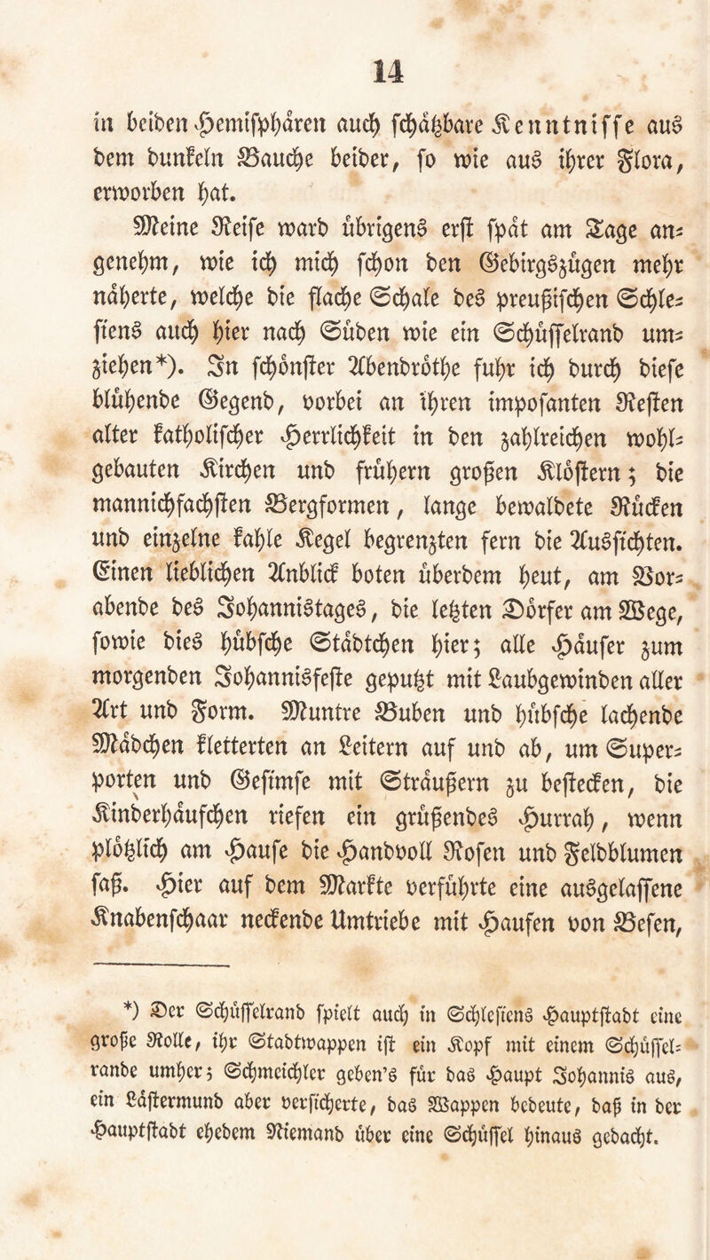 irt betben ^^emlfpf)dren aud) fd^d^bave ^enntniffc au§ bem bunMn :S5aud^e beiber, fo wie au§ if)rer Siora, erworben l^at. 5Ö?eine 9?etfe warb übrigen^ erft fpdt am Sa^e an^ genebm, wie id^ mid^ fd^on ben ©ebirgS^ugen mehr ndberte, weld^e bie flad^e 0d^a(e beS :|)reupi[d^en ©d^te- ften§ aud^ l^ier nad^ ©üben wie ein ©(i)üjfelranb um? giel^en*). Sn fd^onfler 2(benbrot]i)e fuli)r id^ burd^ biefe blübenbe ©e^enb, oorbei an tbren im:pofanten 9?ef!en aiter fatbolifcber v^errlid^feit in ben zahlreichen wohl' gebauten »Kirchen unb frühem großen >^lojtern; bie mannidhfachften iSfergformen, lange bewalbete Mdfen unb einzelne fahle ^egel begrenzten fern bie 2(u6ftdhten. ©inen lieblichen 2lnbli(f boten überbem 'i)eutf am SSor? abenbe be§ Sohanni§tage6, bie lebten :0orfer am Sßege, fowie bie^ h^bfche ©tdbtchen h^^^; <^ll^ v^dufer zum morgenben Sohanni^fejte gemuht mit Saubgewinben aller 2(rt unb gorm. 9}tuntre ^uben unb hübfche lachenbe 5!}tdbchen fletterten an Leitern auf unb ab, um ©uper? ^ortm unb ©eftmfe mit ©trdußern zu bejte(fen, bie ^inberhdufchen riefen ein grüßenbe^ v^urrah, ^^^un ^jlohltch am ^aufe bie ^anbooll Stofen unb gelbblumen faß, v^ier auf bem fStarfte oerführte eine au^gelajfene -^nabenfdhaar nedtenbe Umtriebe mit Raufen oon S5efen, *) S5er 0(^üffelranb fpielt aud; m <Sd)(cftcn§ ^auptßabt eine arope 9?ollc, @tabttt?appen ijt ein Äopf mit einem <Schüp*ci; rnnbe umher? ©d^mcidhtcr geben’ö für baö v^aupt Sohanniö ouö, ein ßdßermunb aber oerfidherte, baö Sßappen bebeute, bap in ber ‘^auptftabt ehebem SUemanb über eine ©dhüßel hlaauä gebacht.