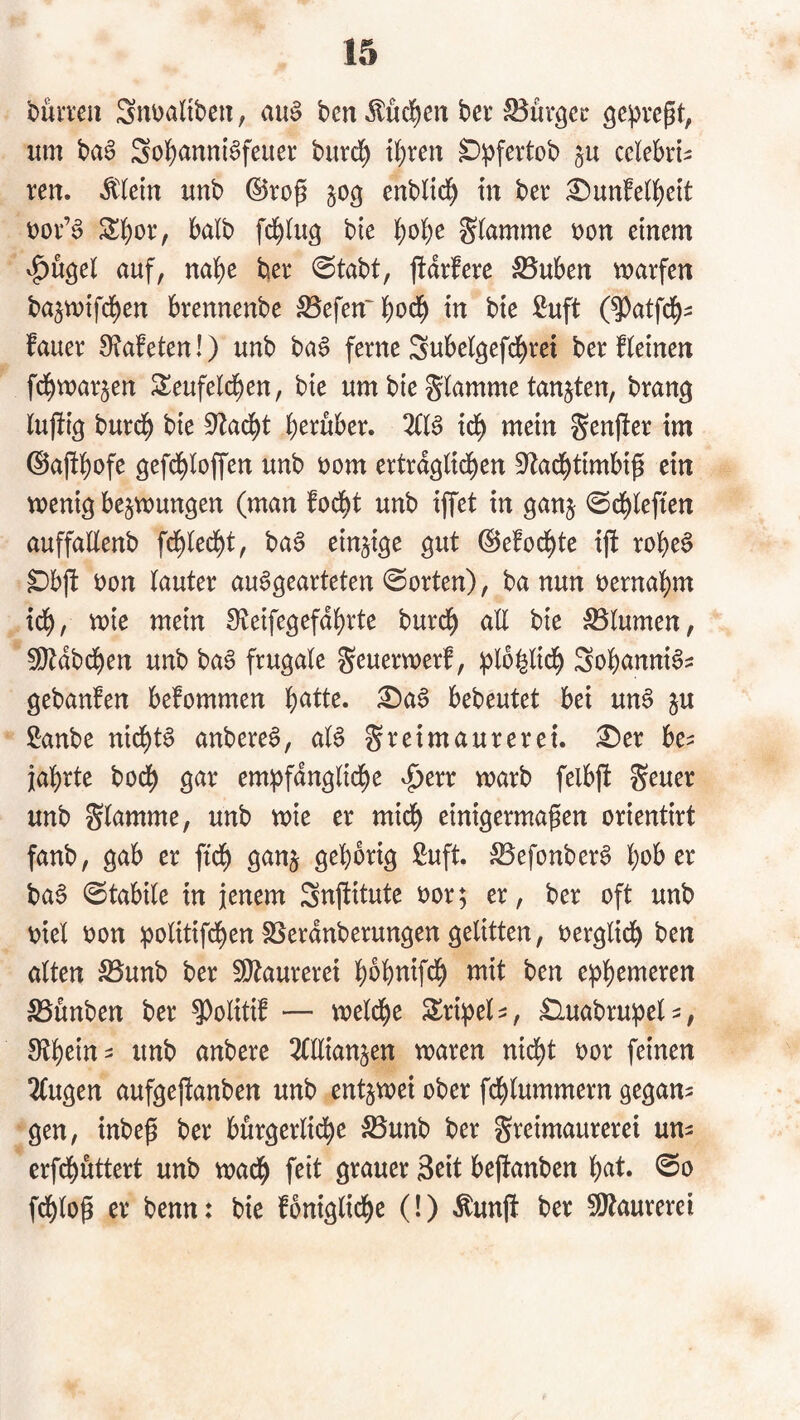 büvven Snt)altben, au§ bcn Mc^cn bei' ge^^regt, um ba6 Sol)anni§feuei burd^ t^ren D^fertob §u cclebii^ reu. *^(em unb ©rog enblid^ in bei :0unfe(lS)ett uov’^ ^bor, halb fd^lu^ bte ]j)obe t)on einem ^ugel auf, nabe ber 0tabt, fldifere :SBuben marfen bajmifcben brennenbe S5efen'bod£) in bte ßuft (^atfcb- fauer 0?afeten!) unb ba6 ferne Subelgefd^ret ber Hetnen fcbmarjen Seufelcben, bte um bie S^kmme tankten, bran^ lufit^ burd^ bte S^ad^t t)cxühcx. tdb mein Senfter tm ©apbofe öefd^loffen unb öom ertra^ltd^en S^ad^timbig ein wenig bejwungen (man fod^t unb iffet in ganj 0cblefien auffaEenb fcb(ed)t, ba6 einzige gut ©efod^te tjt robe^ ^bjt Don lauter au^gearteten ©orten), ba nun oernabm tcb, wie mein Steifegefdbrte burcb all bte iJBlumen, ^dbcben unb ba6 frugale geuerwerf, iploblidb Sobanni^^ gebanfen befommen ^a6 bebeutet bei un6 ju Sanbe nidbt^ anbere^, aU Freimaurerei. £)er be^ jabrte bocb gar emipfdnglidbe ^err warb felbjt unb Fl<^nime, unb wie er mich einigermagen orientirt fanb, gab er ftcb gan§ gehörig Suft. ;^Befonber§ bD^> ba6 ©tabile in jenem Snfiitute oor; er, ber oft unb Diel Don ;politif(ben SSerdnberungen gelitten, Derglidb ben alten S5unb ber ^aurerei bobnifd^ mit ben e^^b^weren S5ünben ber ^oliti^ — weld^e Slri^el^, ^uabrupel^, unb anbere OTianjen waren nid^t Dor feinen 2lugen aufgejtanben unb entzwei ober fcblummern gegan^ gen, inbeg ber bürgerliche S5unb ber Freimaurerei un^ erfcbüttert unb wach feit grauer 3cit bejtanben b^it« fcblog er benn: bie fbniglidbe (!) Äunjt ber 5[Jtaurerei