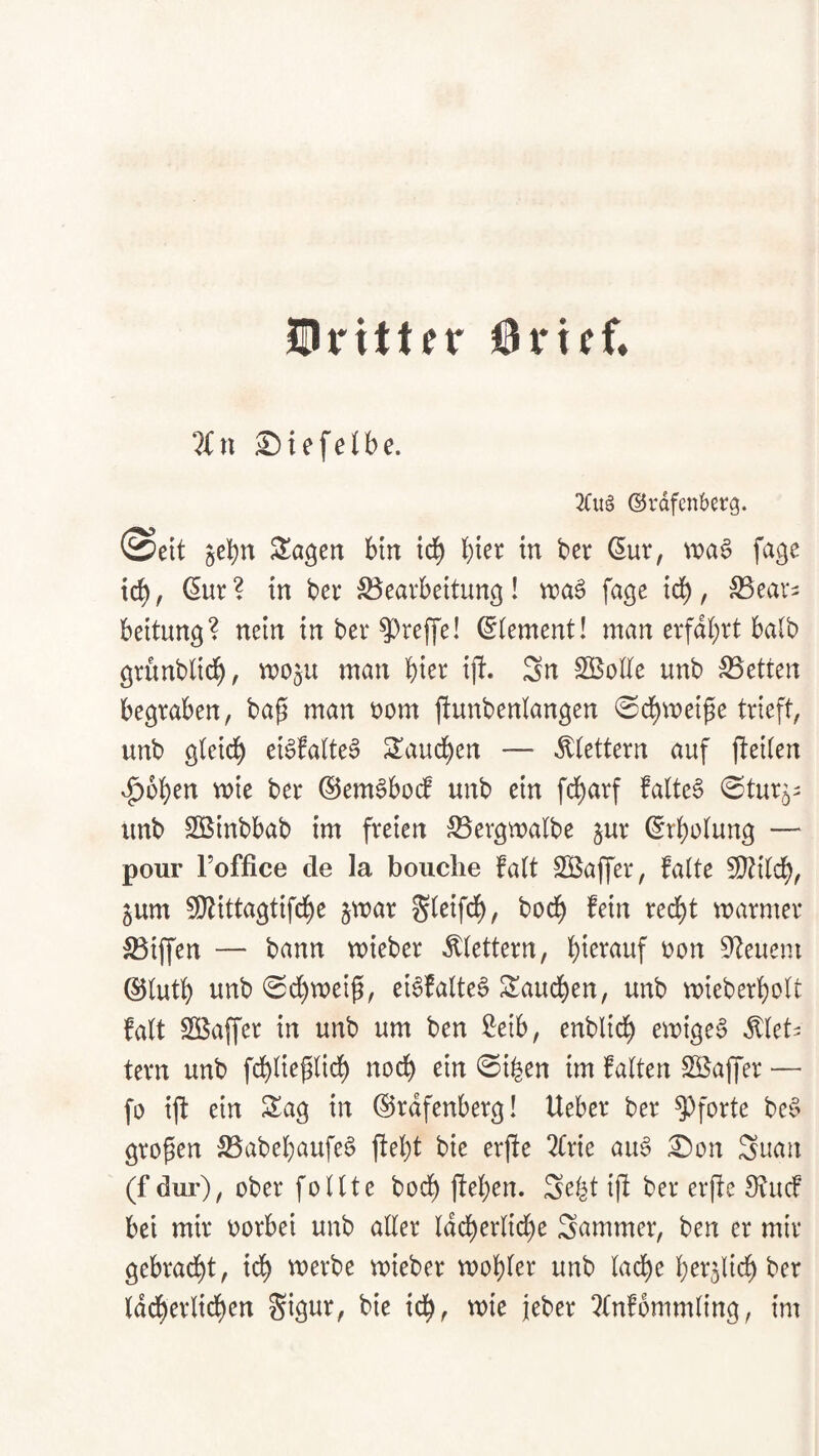 Urittfr Örief» 2)ie[e(be. 2Cu§ ©rdfenberg. (Seit jebn ^ö^ett bttt id^ ^ ber (5ur, wa^ fage ic^, (5ur ? tn ber S3earbettung! tt)a0 fage ic^, ^eav^ bettung? nein in ber ?)ref|'e! Element! man erfahrt halb grunblid^, moju man iji. Sn SBotte unb betten begraben, bap man t)om ftunbeniangen ©cbmeipe trieft, unb gleich ei^falteS Sandten — ^tettern auf fteilen v^bben mie ber ©em^bodf unb ein f($arf faltet ^tur^^ unb Söinbbab im freien S5ergmalbe §ur Erholung — pour Foffice de la bouclie falt SBaffer, falte 3}tilcb, 5um 5[ltittagtifcbe §mar Sl^ifcb/ bocb fein redl)t marmer S3iffen — bann mieber klettern, t)on 0^euem ®lutb unb 0cbmeip, eibfalteS Saueben, unb mieberbolt falt Sßaffer in unb um ben £eib, enblicb emigeb ^let^ tern unb fcblieplirf) noch ein ©iben im falten Söaffer — fo ijf ein Sag in ©rdfenberg! Ueber ber Pforte bed> gropen 25abebaufe§ jlebt bie erffe ^(rie au§ :^on Suan (f dur), ober feilte bod^ jfeben. Sebt ip ber erpe 3?ucf bet mir oorbei unb aller Idcberlicbe Sammer, ben er mir gebracht, ich merbe mieber mobler unb lad^e lKr5licb ber Iddberltcben Sigur, bie ich, wie jeber 3lnf6mmling, im