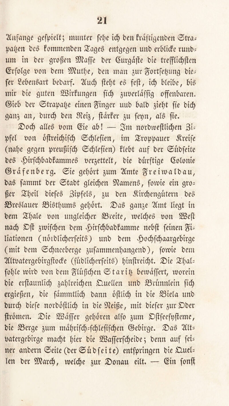 ^lufange munter fel)c td^ ben fraftigcnben 0trni ipa^en bc6 fommenbcn S^ageS entgegen unb erblicfe runb^ um in ber großen 5[}^öjye ber ßurgdjte bte tvejfnd^jlen Erfolge V)on bem ^Dtut^e, ben man ^ur gortfe^img bie^ fer Lebensart bebavf. 2tud^ fre][)t e§ feft, td^ bteibe, bt§ mir bie guten S[Birfungen ftd^ jimerldfftg offenbaren, ©ieb ber 0tra^a^e einen Singer uub halb jiet)t fte bic^ gan^ an, burd^ ben Steij, ftdrfer ju fepn, a(§ fte. £»od^ atte§ oom ©e ab! — Sm norbn)e|!lid[)en 3i= ipfel oon bfireid^ifd^ ©d^Iefien, im S^ro^ipauer Greife (nat)e gegen :preugifd^ ©d^leffen) ftebt auf ber ^ubfeite be6 v^irfd^babfamme^ oerjettelt, bie burftige Kolonie ©rdfenberg. 0ie gehört jum 2(mte S^^in^atbau, ba§ fammt ber 0tabt gleichen S'tamen^, fomie ein gro^ ^er Sheil biefe§ Sipfel^, ju ben .^irdbengutern be§ S3re6tauer 53i6tbum§ gehört. £)aS gan^e ?{mt liegt in bem Shale oon ungleicher Breite, melche^ oon $Bejl nadh ^mifchen bem .^irfdhbabfamme nebfi feinen Si- liationen (norblidherfeitS) unb bem v^odhfchaargebirge (mit bem ©dhneeberge ^ufammenhangenb), fomie bem 2(ltoatergebirgfiocfe (fublicherfeit^) hinftreicht. ^ie Shal^ fohle voirb oon bem Slu^chen ©tari^ bemdffert, morein bie erjlaunlich zahlreichen Quellen unb ^runnlein fich ergiepen, bie fdmmtlich bann ofilich in bie S3iela unb burch biefe norbofilich bieS^tei^e, mit biefer zur^ber firomen. £)ie SKdffer gehören alfo zum ^fifeefpfteme, bie S3erge zum mdhrifch4chi^Pf'^)^n ©ehirge. £)a^ ZIU oatergehirge macht hior bie SEafferfdheibe; benn auf feU ner anbern ©eite (ber 0übfeite) entf^ringen bie Clucl^ len ber 5!}?arch, meldhe zur i^onau eilt. — ©n fonft