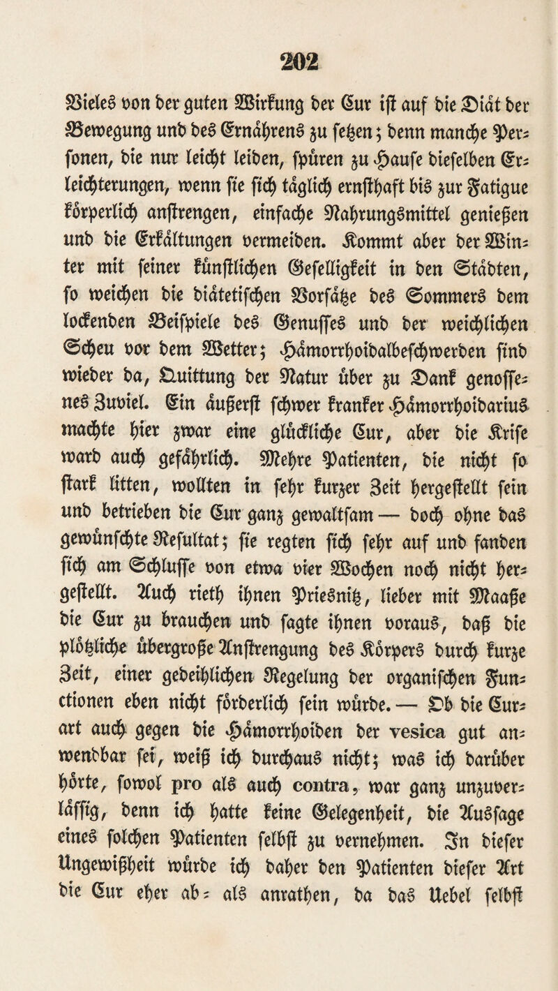 S3icle§ t)on hex guten Sßirfung hex ßur ij! auf h\e ^tat ber Bewegung unb beS @rn%cn^ ju fe^en; benn mand^e fonen, bte nur leicht leiben, fpuren ju |)aufe biefelben leid^terungen, wenn fte ftc^ täglich ernfl^)aft big jur gatigue for^jerlid^ anjlrengen, einfad^e 0^abrunggmittel genießen unb bie (Erhaltungen t)ermeiben. ^ommt aber ber SBini ter mit feiner funftlid^en ©efelligfeit in ben 0tabten, fo weid^en bie biatetifd^en S5orfafee beg ©ommerg bem loefenben SSeifpiele beg ©enuffeg unb ber weid^lid^en @d^eu t)ar bem Söetter; ^morrl^otbalbefd^werben fmb wieber ba, £luittung ber ^^tatur über §u :©anf genoffe^ neg 3ut)iel. Sin duferjh fd^wer franfer ^dmorr|)oibariug* mad^te l)xex jwar eine gludflid^e Sur, aber bie Ärife warb aud^ gefdl^rlid^. Wle'f)xe 9)atienten, bie nid^t fa jlarh litten, wollten in fe]()r furjer 3^it l^ergejtellt fein unb betrieben bie Sur ganj gewaltfam— bod^ ohne bag gewunfd^te Sftefultat; fte regten ftd^ fe|)r auf unb fanben ftd^ am @d^luffe oon etwa okr SBod^en nod^ nid^t l^ers geftellt. 2Cud^ xxetf) i^nen 9)riegni^, lieber mit SDtaafe bie Sur p braud^en unb fagte ihnen ooraug, bag bie ^lo^lidh« ubergroge 2(nflrengung beg ^or^erg burdh furje 3eit, einer gebeihlidhen 9tegelung ber organifchen gun^ ctionen eben nicht forberlidh fein würbe. — ^b bie Sur^ art audh gegen bie »^dmorrhoiben ber vesioa gut an^ wenbbar fet, weig ich burchaug nicht; wag ich barüber horte, fowol pro alg auch contra, war ganj unjuoer^ Idfftg, benn ich Wtx feine ©elegenheit, bie 2Cugfage cineg folchen ?>atienten felbg ju oernehmen. Sn biefer Ungewigheit würbe ich baher ben Patienten biefer ^rt bie Sur eher ab= alg anrathen, ba bag Uebel felbfl