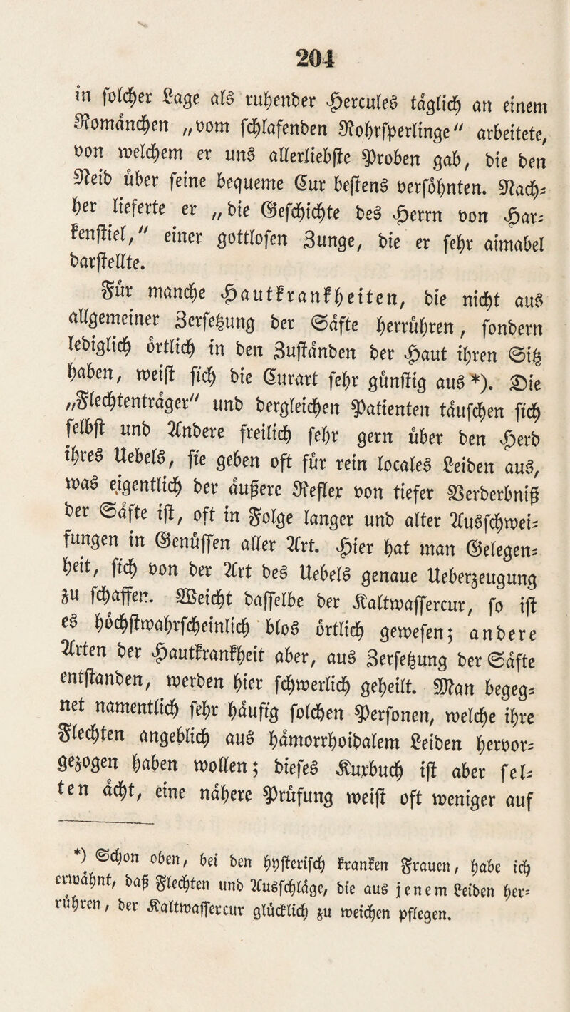 in fold^ct Sage afö i'itf)enbcr |»crcurcä tag«^ an einem Siomdnd^en „som fc^fafenben 3fobrfperIinge arbeitete, t)on metd^em^ er un§ attertiebfbc groben gab, bic ben 9ieib über feine bequeme Sur be(ien§ oerfobnten. 9facb^ ber lieferte er ,, bie ©efcbii^te be§ >0errn oon •^ar^ fenffiet, einer gotttofen Sunge, bie er fe^r aimabet barfiettte. Sur mambe ■^nutfranfbeiten, bie nicht au§ altgemeiner Serfebung ber Softe b^irübren, fonbern lebiglicb »rtlicb in ben 3u|tdnben ber ^aut ihren Sib haben, roci|i ftcb bie Surart febr günfiig aur*). ®ie „Sledbtentrdger unb bergteicben ^otienten tdufd^en ftcb plbft unb 2tnberc freiliib febr gern über ben -^erb ihres UebelS, ffe geben oft für rein loealeä Selben auS, maS e.igcntlicb ber dugerc atefler »cn tiefer SSerberbnif ber ©dfte ift, oft in golgc langer unb alter 2(uSfcbmeii fungen in ©enüffen aller 3lrt. ^ier bat man @elcgen= beit, ficb üon ber 3lrt beS ItebelS genaue Ueberjeugung ju febaffen. SBeidht baffelbe ber Äaltroafercur, fo i|i es bmimabrfdheinlicb bloS brtlicb gemefen; anbere Ärten ber «fiautfranfbeit aber, auS Serfebung ber Safte entfianben, werben hier fcbwerli^ geheilt. «Kan begeg. net namentlich feb«^ häufig folcben ^erfonen, welche ihre Siechten angeblich auS hantorrboibalem Selben beröor= gejogen habm wollen; biefeS Äurbuch i|i aber fet= ten ddht, eine nähere Prüfung weift oft weniger auf ) ®^on obm, bei ben bbltaifd) franfen grauen, ^abe id) etimbnt, ba^ gted)ten unb JCusf^ldge, bte au§ jenem Selben bei“ rühren, ber ÄaUwalfercur gtücttich ju meinen pPegen.