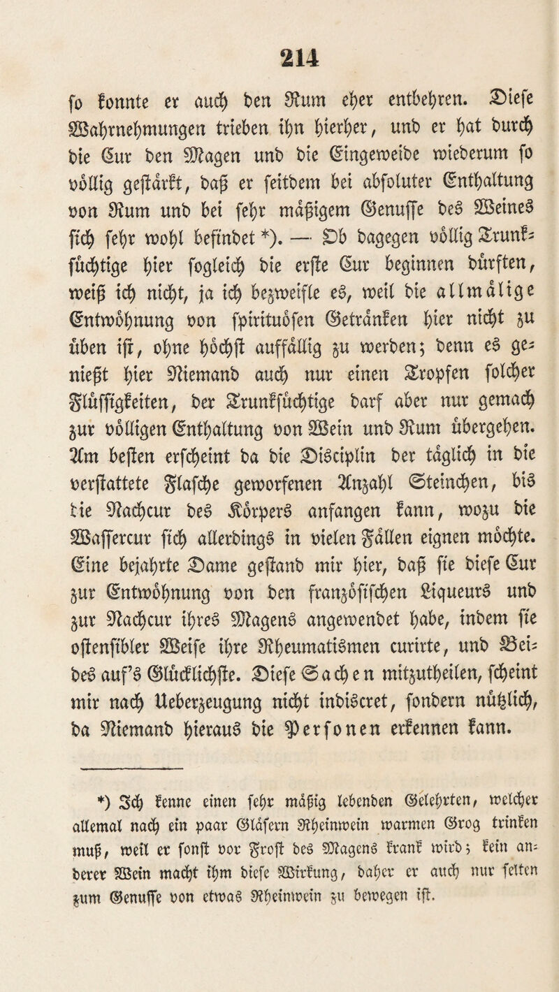 fo fonnte et an^ ben dtnrn c^)n entbehren. £>iefe Slßabtncbmungen trieben ibn \)m1c)tx, unb er bte ^ur ben !!}lagen unb bte ©tngeweibe tnieberum fo obültg gejtdrft, ba^ er feitbem bei abfoluter (Sntbaltung non unb bei febr madigem ©enuffe be§ $Beine0 ftdb feb^^ vuobl befinbet *). — ^b bage^en ooUig S^runf^ fuebtige b^^^ fo^ieicb bie erjle ßur beginnen bürften^ tneip icb nicht, ja icb bezweifle e6, weit bie attmdlige Entwöhnung oon fpirituofen ©etrdnfen bi^^ P üben ifr, ebne b^ebft auffdttig ju werben; benn eS ge^ nie^t ^)iet S^iemanb auch nur einen S^ropfen foldt)er Stüfftgfeiten, ber Srunffuebtige barf aber nur gemadb gur oottigen Enthaltung oonSBein unbO^um ubergeben. 2(m bejlen erfd^eint ba bie £)i6ciplin ber tdglicb in bie t)erfiattete Stafebe geworfenen 2(n5abt 0teindben, bi§ tie 9lacbcur beS ^or^jerö anfangen fann, woju bte SBaffercur ftcb atlerbing^ in oielen gdEen eignen mod^te. Eine bejahrte £)ame gejianb mir 1:)kx, ba^ fte biefe Eur §ur Entwöhnung oon ben franjoftfeben Siqueur^ unb §ur S^aebcur ihres ^OlagenS angewenbet h^be, inbem fte oftenfibter SS^eife ihre curirte, unb ^ci^ beS aufs ®lü(ftidbj!e. ^iefe <Sacb e n mitjutbeiten, fdbeint mir nach Ueber^eugung nid^t inbiScret, fonbern nüfeticb, ba S^liemanb bi^i^<iu^ ^erfonen erfennen fann. *) S(b mdftq leknben ©etebrten, welcher allemal nadh ein paar ©Idfern 0^heinwein warmen ©roq trinfen mup/ weil er fonjt oor ^rofl beg ?0?agen§ rran! wirb; l^ein an; berer fBetn matht ihm biefe Sßirieung, baher er and) nur feiten jum ©enutfe oon etwa§ 9?heinwein «u bewegen ift.