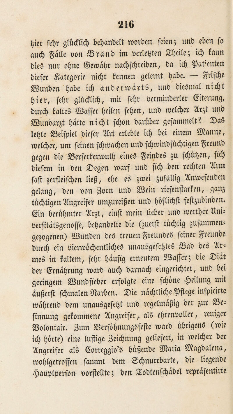 l)m fe!)r bel^anbelt worben feien; unb eben fo aud^ Sdlle oon ^ranb im »erlebten 2:i}et(e; ic^ Mn bte§ nur ohne ©ewdbr nad^fd^retben, ba tdb ^at’enten btefer Kategorie nic^t fennen gelernt ^abe. — Srtf($e Söunben b^be tcb anberwarte, unb bteSmal nid^t hier, febr glüillii^, mit febr oermmberter (Eiterung, burdb faltea Gaffer beiten [eben, unb weld^er m^t unb SOBunbar^t bdtte nicht fcbon barüber gefammelt? le^te S5eifpiel biefer 2£rt erlebte idb bei einem ^J^anne, weldber, um feinen fdbwacben unb [(^winbfüdbtigenSreunb gegen bie S3erferberwutb eineS geinbeS ^u fcbu^en, ftcb biefem in ben ;0egen warf unb ftcb redbten 2(rm fafi §erfleif($en lieg, ebe eS jwei sufdllig 2(nwefenben gelang, ben oon 3orn unb SEein riefenfiarfen, gan§ tüdbtigen‘^(ngreifer um^ureigen unb boflidbfl fejl^ubinben* ßin berühmter ^Irjt, einft mein lieber unb wertber Uni^ oerfttdt^genoffe, bebanbelte bie (§uerft tüchtig ^ufammem gezogenen) Sßunben be6 treuen greunbeS feiner greunbe burdb ein bierwodbentlitbeS unau^gefebteS ;Bab be6 2Cr> mea in faltem, febr bduftg erneutem SEaffer; bie £)idt ber ßrndbrung warb audb barnadb eingeridbtet, unb bet geringem SSunbfteber erfolgte eine fcbone Teilung mit dugerft fcbmalen 9^arben. ^ie nächtliche pflege infpicirte wdbrenb bem unauagefe^t unb regelmdgig ber ^ur ftnnung gekommene 2(ngreifer, aia ebrenooUer, reuiger SSolontair. 3nm ^erfobnungafejte warb ubrigena (wie tdl) horte) eine luftige 3^tdbnung geliefert, in weldber ber 2lngreifer aia (Eorreggio’a bügenbe ^O^aria ?!J^agbalena, woblgetroffen fammt bem ©dbnurrbarte, bie liegenbe ^^au!pt;perfon r)orftellte; ben ^obtenfchdbel re^jrdfentlrte
