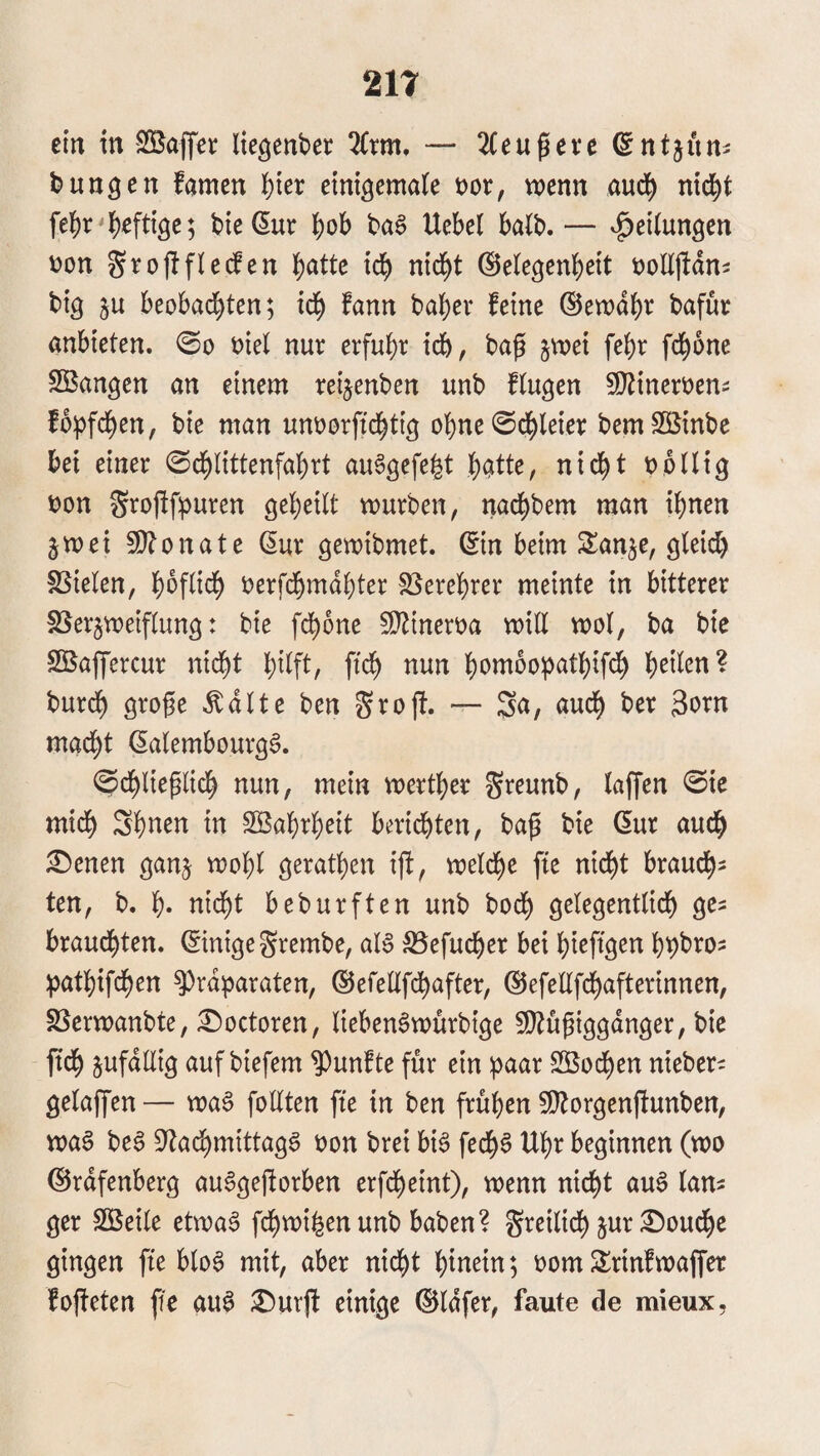 em in SÖBaflfier liegenber 2Crm* — 2(eugefe (Sntjuni bunten famcn {)ier cimgemate t)or, wenn aud^ nid^t fe^)r*l[)4tt9c; bie (5ur |)ob baS Ucbel baib.— vg)eUun9en t)on Op fl eden lf)attc td^ ntd^t ©elcgcnbett t)oIlpdni big ju beobad^ten; id^ fann baber feine ©ewdbr bafur anbieten. 0o mel nur erfuhr idb, bap §\T}ei febr fc^one SBangen an einem reijenben unb fingen ^Diineroen^ fbipfcben, bie man unoorffcbtig obne^dbleier bemSßinbe bei einer ©dblittenfabrt au6gefe|t batte, nicht t),ollig bon gropf:puren gebeilt mürben, nadbbem man ihnen jmei 5D?onate ßur gemibmet. 6in beim 2^an§e, gleid) SSielen, boflicb oerfd^mdbter SSerebrer meinte in bitterer SSerjmeiflung: bie fdbone Sl^ineroa mill mol, ba bie Sßapercur nicht b^lft, ftch nun bomoopatbifdb burch große ^dlte ben S^op. — Sa, auch ber 3orn macht (Salembourg^. Schließlich nun, mein mertber Sreunb, lapen Sie midb Sbnen in Söabrbeit berichten, baß bie 6ur auch ^enen ganj mobl geratben ip, meldbe pe nicht braudb^ ten, b. b* ni(ht beburften unb boih gelegentlich ge^ braudbten. ©nigeSrembe, aU S5efucher bei bieftgen b^bro^ :patbifchen ^rdparaten, ©efellfdbafter, ©efellfdbafterinnen, SSermanbte, £»octoren, lieben^murbige !Otußiggdnger, bie pdb jufdllig auf biefem fünfte für ein paar Sßochen nieber^ gelapen— ma§ follten fte in ben frühen 5Dforgenpunben, ma§ be§ S^achmittag^ oon brei big fech^ Uhr beginnen (mo ©rdfenberg auggeporben erfdbeint), menn nicht aug lam ger Sßeile etmag fchmifeen unb haben? greilidb jur ^oudbe gingen pe blog mit, aber nicht hinein; oomSrinfmaper fopeten pe aug ^urp einige ©Idfer, faute de mieux.