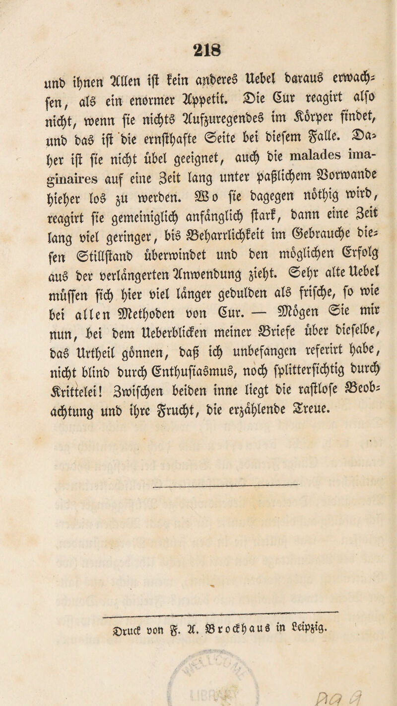 unb tl)nen 3CUcn tft fein anbercS Uebcl barauS cmad^= fen, ar§ ein enovmee Jfppetit. Sie 6ut reagivt alfo nic^t, wenn fte nichts SCufturcgenbeS im Ä6ri5er ftnbet, unb baS i|l 'bie ernfil)afte ©eite bei bicfem gälte. Sa> ber i(i fte nicf)t übel geeignet, aud) bie malades ima- ginaires auf eine Seit lang unter SSowanbe hiebet lo§ ju werben. ® o fte bagegen notbig wirb, reagirt fte gemeiniglicb anfänglich flarf, bann eine Seit lang eiel geringer, bi§ SSebarrlidbfcit im @ebrau(be bie^ fen ©tillftanb überwinbet unb ben mögli^en erfolg au6 ber oerlangcrten 3tnwenbung jiebt. ©ehr alte Uebcl muffen ftcb b'« »'«l I^tStr gebulben al§ ftifcbe, fo wie bei allen ÜRctbobcn oon 6ur. — ©lügen ©ie mir nun, bei bem Ueberbliden meiner Briefe über bicfelbe, ba§ Urtbeil gönnen, baf ich unbefangen rcfcrirt habe, nidbt blinb bur^ entbufta«mu§, no^ fplitterfidbtig burdb Krittelei! Swifcben beiben inne liegt bie rafitofe JBcobs acbtung unb ihre grucbt, bie crjablenbe Sreue. ®r«ct Kon g. 3C. SBroctbauä in Seipsig.