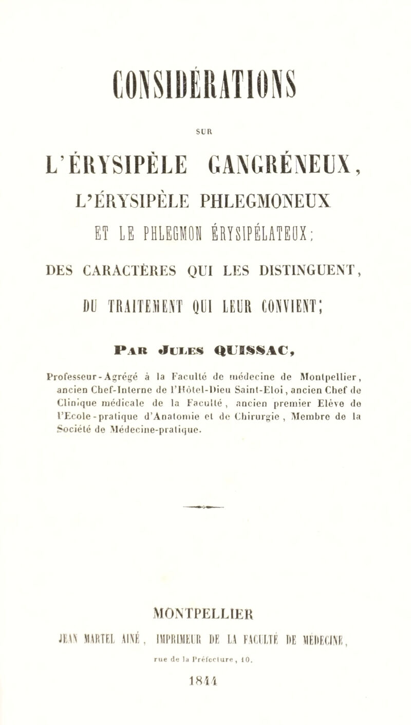 SUR L’ÉRYSIPÈLE GANGRÉNEUX, L’ÉRYSIPÈLE PHLEGMONEUX ET LE PHLEGMOI ÉRYSIPÉLATEUX ; DES CARACTÈRES QUI LES DISTINGUENT, DU TRAITEMENT OUI LEUR CONVIENT; Par Jules QUISSAC, Professeur - Agrégé à la Faculté de médecine de Montpellier, ancien Chef-Interne de l’Hôtel-Dieu Saint-Eloi, ancien Chef de Clinique médicale de la Faculté , ancien premier Elève de l’Ecole - pratique d’Anatomie et de Chirurgie, Membre de la Société de Médecine-pratique. MONTPELLIER JEW MARTEL AÎNÉ, IMIllEUt DE U HCI ETE DE 1IEDECINE, rue de la l’réfeclure, 10. 1844