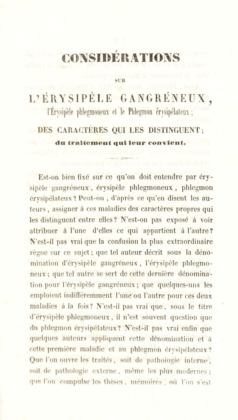 SUR L’ÉRYSIPÈLE GANGRÉNEUX y l’Érysipèle phlegmoneux cl. le Phlegmon érysipélateux ; DES CARACTÈRES QUI LES DISTINGUENT; du traitement ciui leur convient* --c. ~XS^- Est-on bien fixé sur ce qu’on doit entendre par éry¬ sipèle gangréneux, érysipèle phlegmoneux , phlegmon érysipélateux ? Peut-on , d’après ce qu’en disent les au¬ teurs , assigner à ces maladies des caractères propres qui les distinguent entre elles? N’est-on pas exposé à voir attribuer à l’une d’elles ce qui appartient à l’autre? N’est-il pas vrai que la confusion la plus extraordinaire règne sur ce sujet; que tel auteur décrit sous la déno¬ mination d’érysipèle gangréneux, l’érysipèle phlegmo¬ neux ; que tel autre se sert de cette dernière dénomina¬ tion pour l’érysipèle gangréneux; que quelques-uns les emploient indifféremment l’une ou l’autre pour ces deux maladies à la fois? N’est-il pas vrai que, sous le titre d’érysipèle phlegmoneux, il n’est souvent question que du phlegmon érysipélateux? N’est-il pas vrai enfin que quelques auteurs appliquent cette dénomination et à cette première maladie et au phlegmon érysipélateux? Que l’on ouvre les traités , soit de pathologie interne, soit de pathologie externe, même les plus modernes ; que l’on compulse les thèses, mémoires, où l’on s’esl