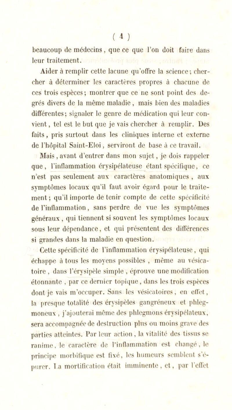 beaucoup de médecins, que ce que l’on doit faire dans leur traitement. Aider à remplir cette lacune qu’offre la science; cher¬ cher à déterminer les caractères propres à chacune de ces trois espèces; montrer que ce ne sont point des de¬ grés divers de la même maladie, mais bien des maladies différentes; signaler le genre de médication qui leur con¬ vient , tel est le but que je vais chercher à remplir. Des faits, pris surtout dans les cliniques interne et externe de l’hôpital Saint-Eloi, serviront de base à ce travail. Mais, avant d’entrer dans mon sujet, je dois rappeler que, l’inflammation érysipélateuse étant spécifique, ce n’est pas seulement aux caractères anatomiques , aux symptômes locaux qu’il faut avoir égard pour le traite¬ ment ; qu’il importe de tenir compte de cette spécificité de l’inflammation, sans perdre de vue les symptômes généraux , qui tiennent si souvent les symptômes locaux sous leur dépendance, et qui présentent des différences si grandes dans la maladie en question. Cette spécificité de l’inflammation érysipélateuse, qui échappe à tous les moyens possibles , même au vésica¬ toire , dans l’érysipèle simple , éprouve une modification étonnante , par ce dernier topique, dans les trois espèces dont je vais m’occuper. Sans les vésicatoires, en effet, la presque totalité des érysipèles gangréneux et phleg- moneux , j’ajouterai même des phlegmons érysipélateux, sera accompagnée de destruction plus ou moins grave des parties atteintes. Par leur action , la vitalité des tissus se ranime, le caractère de l’inflammation est changé, le principe morbifique est fixé, les humeurs semblent s’é¬ purer. la mortification était imminente, et, par l’effet