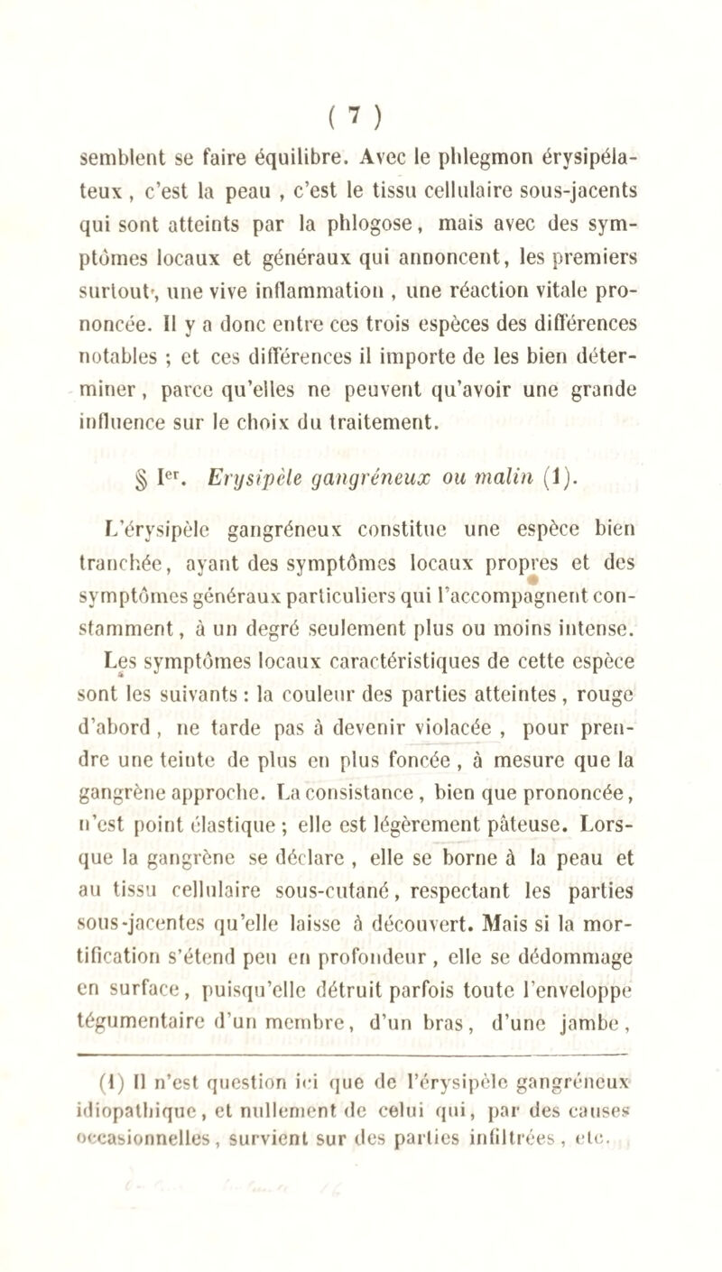 semblent se faire équilibre. Avec le phlegmon érysipéla¬ teux , c’est la peau , c’est le tissu cellulaire sous-jacents qui sont atteints par la phlogose, mais avec des sym¬ ptômes locaux et généraux qui annoncent, les premiers surtout', une vive inflammation , une réaction vitale pro¬ noncée. Il y a donc entre ces trois espèces des différences notables ; et ces différences il importe de les bien déter¬ miner , parce qu’elles ne peuvent qu’avoir une grande influence sur le choix du traitement. § Ier. Erysipèle gangréneux ou malin (1). L’érysipèle gangréneux constitue une espèce bien tranchée, ayant des symptômes locaux propres et des symptômes généraux particuliers qui raccompagnent con¬ stamment, à un degré seulement plus ou moins intense. Les symptômes locaux caractéristiques de cette espèce sont les suivants : la couleur des parties atteintes, rouge d’abord , ne tarde pas à devenir violacée , pour pren¬ dre une teinte de plus en plus foncée, à mesure que la gangrène approche. La consistance, bien que prononcée, n’est point élastique ; elle est légèrement pâteuse. Lors¬ que la gangrène se déclare , elle se borne à la peau et au tissu cellulaire sous-cutané, respectant les parties sous-jacentes qu’elle laisse à découvert. Mais si la mor¬ tification s’étend peu en profondeur , elle se dédommage en surface, puisqu’elle détruit parfois toute l’enveloppe tégumentaire d’un membre, d’un bras, d’une jambe, (I) Il n’est question ici que de l’érysipèle gangréneux idiopathique, et nullement de celui qui, par des causes occasionnelles, survient sur des parties infiltrées, etc.