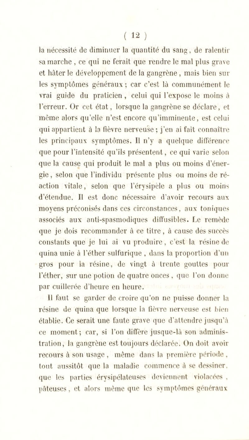 la nécessité de diminuer la quantité du sang, de ralentir sa marche , ce qui ne ferait que rendre le mal plus grave et hâter le développement de la gangrène , mais bien sur les symptômes généraux ; car c’est là communément le vrai guide du praticien, celui qui l’expose le moins à l’erreur. Or cet état, lorsque la gangrène se déclare, et même alors qu’elle n’est encore qu’imminente, est celui qui appartient à la fièvre nerveuse; j’en ai fait connaître les principaux symptômes. Il n’y a quelque différence que pour l’intensité qu’ils présentent, ce qui varie selon que la cause qui produit le mal a plus ou moins d’éner¬ gie , selon que l’individu présente plus ou moins de ré¬ action vitale, selon que l’érysipèle a plus ou moins d’étendue. Il est donc nécessaire d’avoir recours aux moyens préconisés dans ces circonstances, aux toniques associés aux anti-spasmodiques diffusibles. Le remède que je dois recommander à ce titre, à cause des succès constants que je lui ai vu produire, c’est la résine de quina unie à l’éther sulfurique , dans la proportion d’un gros pour la résine, de vingt à trente gouttes pour l’éther, sur une potion de quatre onces , que l’on donne par cuillerée d’heure en heure. Il faut se garder de croire qu’on ne puisse donner la résine de quina que lorsque la fièvre nerveuse est bien établie. Ce serait une faute grave que d’attendre jusqu’à ce moment; car, si l’on diffère jusque-là son adminis¬ tration, la gangrène est toujours déclarée. On doit avoir recours à son usage , même dans la première période , tout aussitôt que la maladie commence à se dessiner, que les parties érysipélateuses deviennent violacées , pâteuses, et alors même que les symptômes généraux