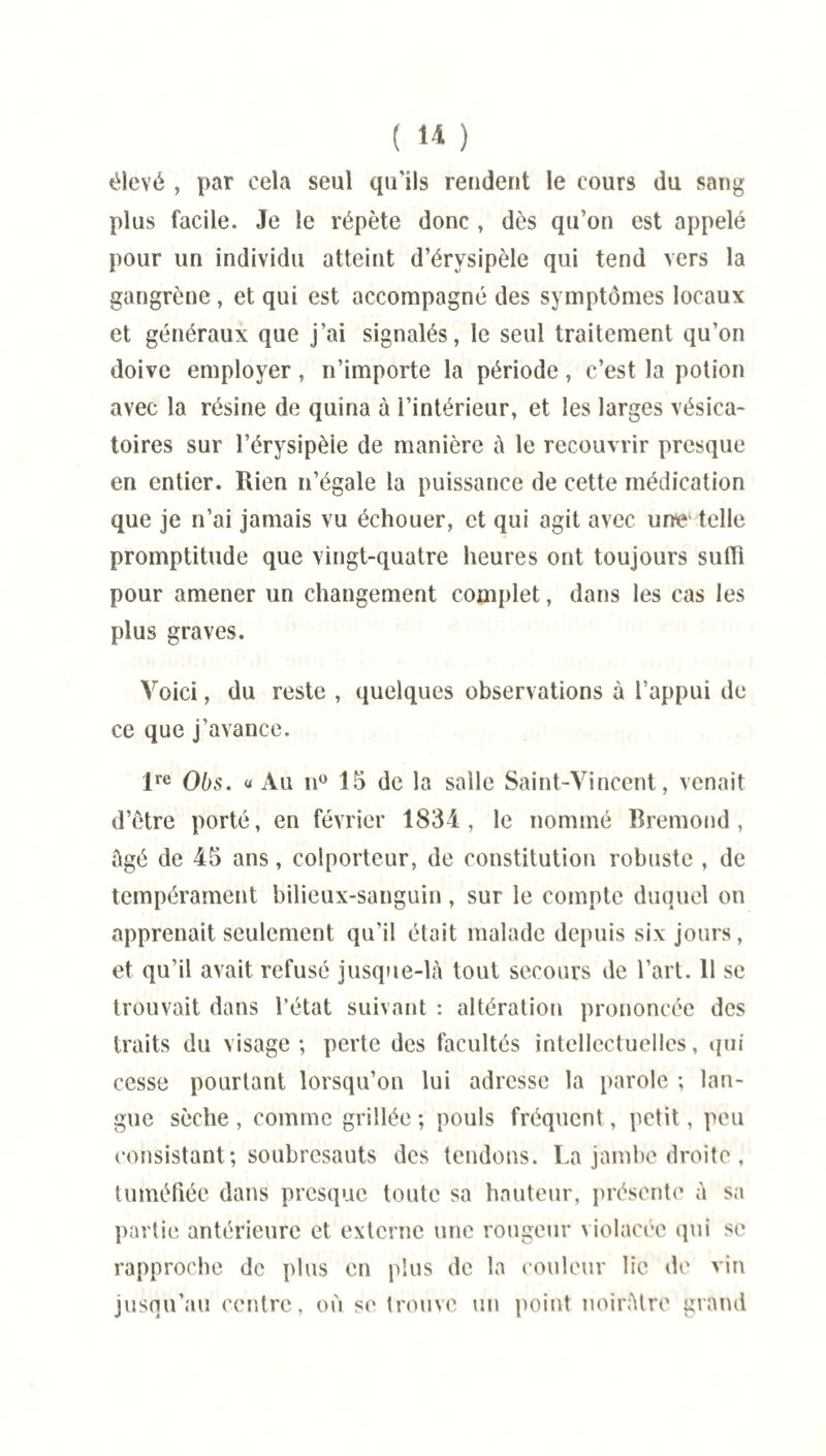 élevé , par cela seul qu'ils rendent le cours du sang plus facile. Je le répète donc , dès qu’on est appelé pour un individu atteint d’érysipèle qui tend vers la gangrène, et qui est accompagné des symptômes locaux et généraux que j’ai signalés, le seul traitement qu’on doive employer, n’importe la période, c’est la potion avec la résine de quina à l’intérieur, et les larges vésica¬ toires sur l’érysipèle de manière à le recouvrir presque en entier. Rien n’égale la puissance de cette médication que je n’ai jamais vu échouer, et qui agit avec unie telle promptitude que vingt-quatre heures ont toujours suffi pour amener un changement complet, dans les cas les plus graves. Voici, du reste , quelques observations à l’appui de ce que j’avance. lre Obs. «Au n° 15 de la salle Saint-Vincent, venait d’être porté, en février 1834, le nommé Bremond , âgé de 45 ans, colporteur, de constitution robuste , de tempérament bilieux-sanguin, sur le compte duquel on apprenait seulement qu’il était malade depuis six jours, et qu’il avait refusé jusque-là tout secours de l’art. 11 se trouvait dans l’état suivant : altération prononcée des traits du visage-, perte des facultés intellectuelles, qui cesse pourtant lorsqu’on lui adresse la parole ; lan¬ gue sèche , comme grillée ; pouls fréquent, petit, peu consistant; soubresauts des tendons. La jambe droite , tuméfiée dans presque toute sa hauteur, présente à sa partie antérieure et externe une rougeur violacée qui se rapproche de plus en plus de la couleur lie de vin jusqu’au centre, où se trouve un point noirâtre grand