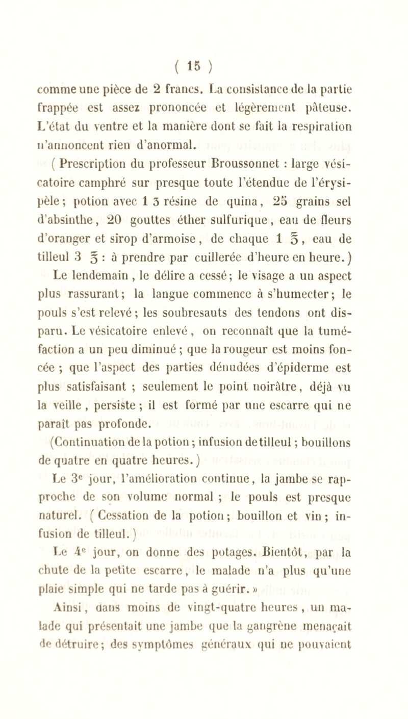 comme une pièce de 2 francs. La consistance de la partie frappée est assez prononcée et légèrement pâteuse. L’état du ventre et la manière dont se fait la respiration n’annoncent rien d’anormal. Prescription du professeur Broussonnet : large vési¬ catoire camphré sur presque toute l’étendue de l’érysi¬ pèle ; potion avec 1 5 résine de quina, 25 grains sel d’absinthe, 20 gouttes éther sulfurique, eau de fleurs d’oranger et sirop d’armoise, de chaque 1 §, eau de tilleul 3 5 : à prendre par cuillerée d’heure en heure.) Le lendemain , le délire a cessé; le visage a un aspect plus rassurant; la langue commence à s’humecter; le pouls s’est relevé ; les soubresauts des tendons ont dis¬ paru. Le vésicatoire enlevé, on reconnaît que la tumé¬ faction a un peu diminué ; que la rougeur est moins fon¬ cée ; que l’aspect des parties dénudées d’épiderme est plus satisfaisant ; seulement le point noirâtre, déjà vu la veille , persiste ; il est formé par une escarre qui ne paraît pas profonde. (Continuation de la potion ; infusion de tilleul ; bouillons de quatre en quatre heures.) Le 3e jour, l’amélioration continue, la jambe se rap¬ proche de son volume normal ; le pouls est presque naturel. ( Cessation de la potion; bouillon et vin; in¬ fusion de tilleul. ) Le 4e jour, on donne des potages. Bientôt, par la chute de la petite escarre, le malade n’a plus qu’une plaie simple qui ne tarde pas à guérir. » Ainsi, uans moins de vingt-quatre heures , un ma¬ lade qui présentait une jambe que la gangrène menaçait de détruire; des symptômes généraux qui ne pouvaient