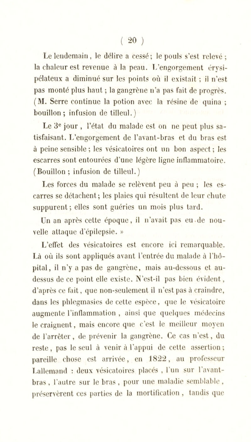Le lendemain , le délire a cessé; le pouls s’est relevé ; la chaleur est revenue à la peau. L’engorgement érysi¬ pélateux a diminué sur les points où il existait ; il n’est pas monté plus haut ; la gangrène n’a pas fait de progrès. (M. Serre continue la potion avec la résine de quina ; bouillon; infusion de tilleul.) Le 3e jour , l’état du malade est on ne peut plus sa¬ tisfaisant. L’engorgement de l’avant-bras et du bras est à peine sensible ; les vésicatoires ont un bon aspect; les escarres sont entourées d’une légère ligne inflammatoire. (Bouillon ; infusion de tilleul.) Les forces du malade se relèvent peu à peu ; les es¬ carres se détachent; les plaies qui résultent de leur chute suppurent; elles sont guéries un mois plus tard. Un an après cette époque, il n’avait pas eu.de nou¬ velle attaque d'épilepsie. » L’effet des vésicatoires est encore ici remarquable. Là où ils sont appliqués avant l’entrée du malade à l'hô¬ pital, il n’y a pas de gangrène, mais au-dessous et au- dessus de ce point elle existe. IN’est-il pas bien évident, d’après ce fait, que non-seulement il n’est pas à craindre, dans les phlegmasies de cette espèce, que le vésicatoire augmente l’inflammation , ainsi que quelques médecins le craignent, mais encore que c’est le meilleur moyen de l’arrêter, de prévenir la gangrène. Ce cas n’est, du reste, pas le seul à venir à l’appui de cette assertion; pareille chose est arrivée, en 1822, au professeur Lallemand : deux vésicatoires placés , l'un sur l'avant- bras , l’autre sur le bras, pour une maladie semblable, préservèrent ces parties de la mortification , tandis que
