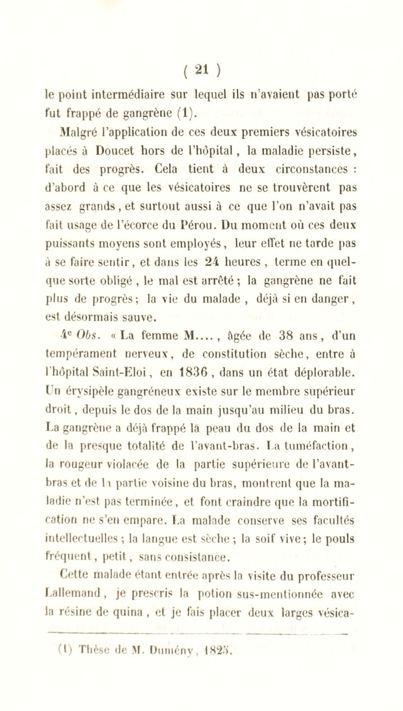 le point intermédiaire sur lequel ils n’avaient pas porté fut frappé de gangrène (1). Malgré l’application de ces deux premiers vésicatoires placés à Doucet hors de l’hôpital, la maladie persiste, fait des progrès. Cela tient à deux circonstances : d’abord à ce que les vésicatoires ne se trouvèrent pas assez grands, et surtout aussi à ce que l’on n’avait pas fait usage de l’écorce du Pérou. Du moment où ces deux puissants moyens sont employés, leur effet ne tarde pas à se faire sentir, et dans les 24 heures , terme en quel¬ que sorte obligé , le mal est arrêté ; la gangrène ne fuit plus de progrès; la vie du malade , déjà si en danger, est désormais sauve. 4e 06s. «La femme M. âgée de 38 ans, d’un tempérament nerveux, de constitution sèche, entre à 1 hôpital Saint-Eloi, en 1836, dans un état déplorable. ( n érysipèle gangréneux existe sur le membre supérieur droit, depuis le dos de la main jusqu’au milieu du bras. La gangrène a déjà frappé la peau du dos de la main et de la presque totalité de l’avant-bras. La tuméfaction, la rougeur violacée de la partie supérieure de l’avant- bras et de 1 \ partie voisine du bras, montrent que la ma¬ ladie n’est pas terminée, et font craindre que la mortifi¬ cation ne s’en empare. La malade conserve ses facultés intellectuelles ; la langue est sèche; la soif vive; le pouls fréquent, petit, sans consistance. Cette malade étant entrée après la visite du professeur Lallemand, je prescris la potion sus-mentionnée avec la résine de quina , et je fais placer deux larges vésica-