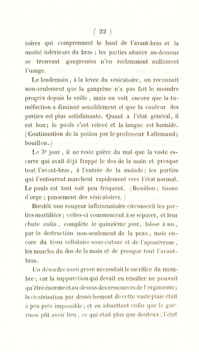 toires qui comprennent le haut de l’avant-bras et la moitié inférieure du bras ; les parties situées au-dessous se trouvant gangrenées n’en réclamaient nullement l’usage. Le lendemain , à la levée du vésicatoire, on reconnaît non-seulement que la gangrène n’a pas fait le moindre progrès depuis la veille, mais on voit encore que la tu¬ méfaction a diminué sensiblement et que la couleur des parties est plus satisfaisante. Quant à l’état général, il est bon; le pouls s’est relevé et la langue est humide. (Continuation de la potion par le professeur Lallemand; bouillon.) Le 3e jour , il ne reste guère du mal que la vaste es¬ carre qui avait déjà frappé le dos de la main et presque tout l’avant-bras, à l’entrée de la malade ; les parties qui l’entourent marchent rapidement vers l’état normal. Le pouls est tant soit peu fréquent. (Bouillon; tisane d’orge ; pansement des vésicatoires. ) Bientôt une rougeur inflammatoire circonscrit les par¬ ties mortifiées ; celles-ci commencent à se séparer, et leur chute enfin , complète le quinzième jour, laisse à nu , par la destruction non-seulement de la peau, mais en¬ core du tissu cellulaire sous-cutané et de l’aponévrose , les muscles du dos de la main et de presque tout l’avant- bras. Un désordre aussi grave nécessitait le sacrifice du mem¬ bre; car la suppuration qui devait en résulter ne pouvait qu’être énorme et au-dessus des ressources de 1 organisme ; la cicatrisation par dessèchement de cette vaste plaie était à peu près impossible; et en admettant enfin que la gué¬ rison put avoir lieu , ce qui était plus que douteux , l’état