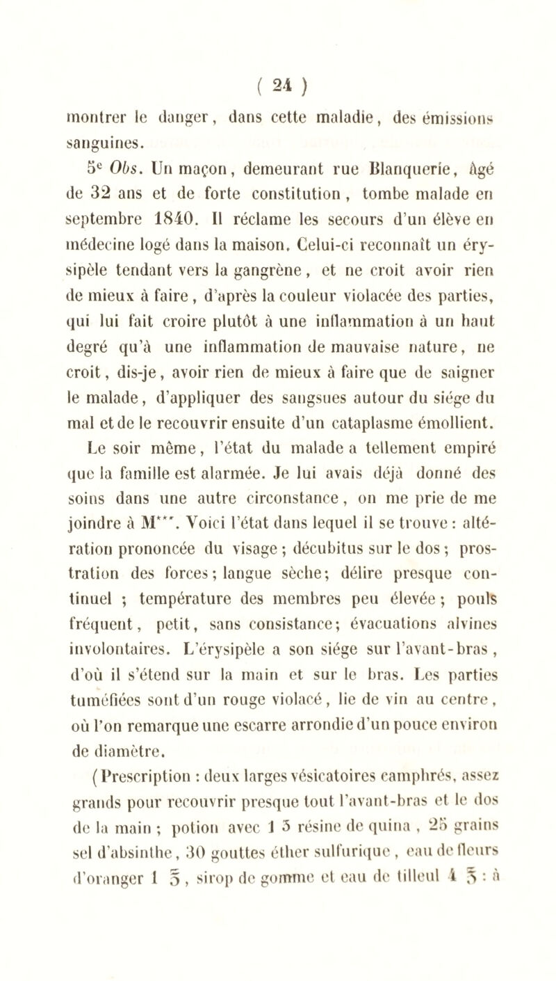 montrer le danger, dans cette maladie, des émissions sanguines. 5e Obs. Un maçon, demeurant rue Blanquerie, âgé de 32 ans et de forte constitution, tombe malade en septembre 1840. Il réclame les secours d’un élève en médecine logé dans la maison. Celui-ci reconnaît un éry¬ sipèle tendant vers la gangrène, et ne croit avoir rien de mieux à faire , d’après la couleur violacée des parties, qui lui fait croire plutôt à une inflammation à un haut degré qu’à une inflammation de mauvaise nature, ne croit, dis-je, avoir rien de mieux à faire que de saigner le malade, d’appliquer des sangsues autour du siège du mal et de le recouvrir ensuite d’un cataplasme émollient. Le soir même, l’état du malade a tellement empiré que la famille est alarmée. Je lui avais déjà donné des soins dans une autre circonstance, on me prie de me joindre à M**\ Voici l’état dans lequel il se trouve : alté¬ ration prononcée du visage ; décubitus sur le dos ; pros¬ tration des forces ; langue sèche; délire presque con¬ tinuel ; température des membres peu élevée ; pouls fréquent, petit, sans consistance; évacuations alvines involontaires. L’érysipèle a son siège sur l’avant-bras , d’où il s’étend sur la main et sur le bras. Les parties tuméfiées sont d’un rouge violacé, lie de vin au centre, où l’on remarque une escarre arrondie d’un pouce environ de diamètre. (Prescription : deux larges vésicatoires camphrés, assez grands pour recouvrir presque tout l’avant-bras et le dos de la main ; potion avec J 5 résine de quina , 25 grains sel d’absinthe, 30 gouttes éther sulfurique , eau de fleurs d’oranger 1 d , sirop de gomme et eau de tilleul 4 5 : à
