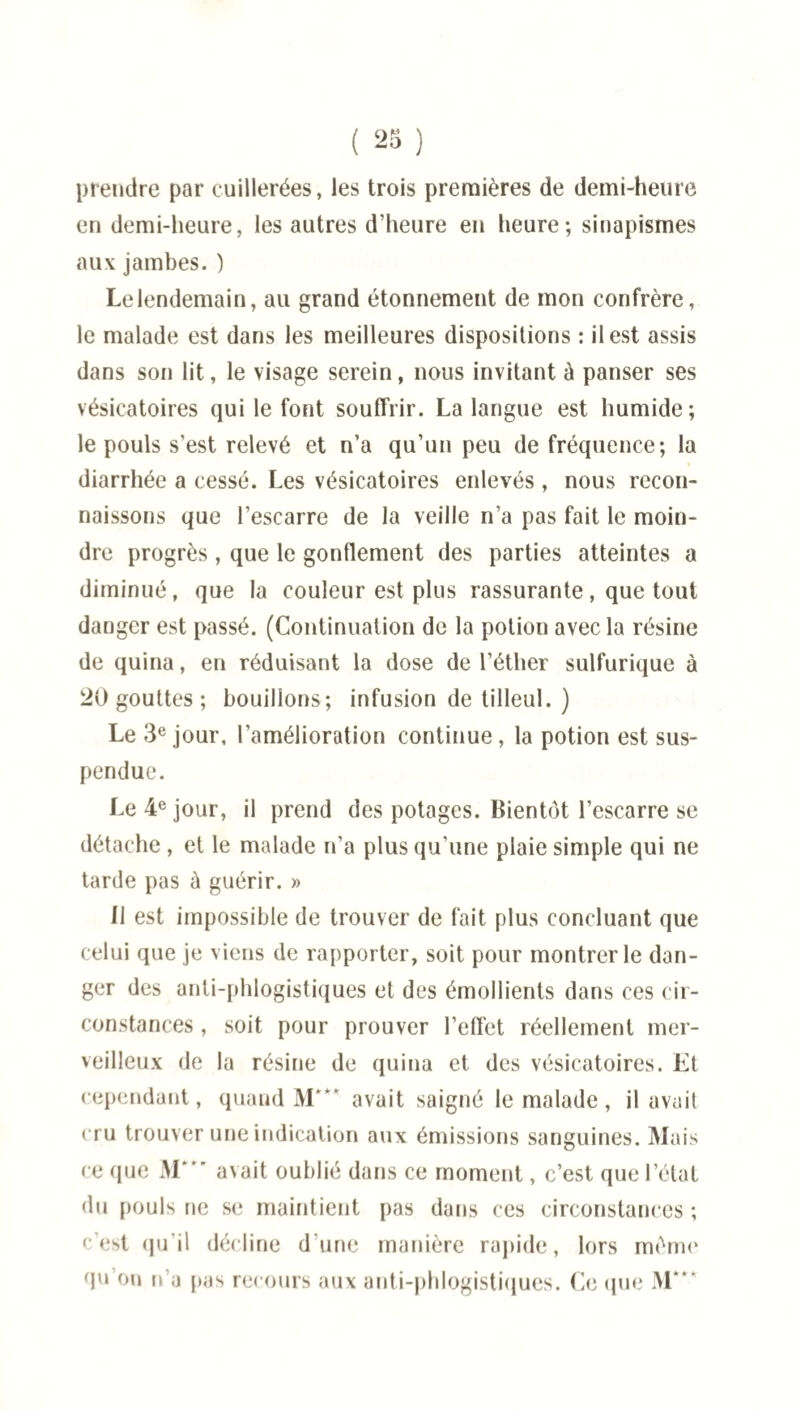 prendre par cuillerées, les trois premières de demi-heure en demi-heure, les autres d’heure en heure; sinapismes aux jambes. ) Le lendemain, au grand étonnement de mon confrère, le malade est dans les meilleures dispositions : il est assis dans son lit, le visage serein, nous invitant à panser ses vésicatoires qui le font souffrir. La langue est humide; le pouls s’est relevé et n’a qu’un peu de fréquence; la diarrhée a cessé. Les vésicatoires enlevés, nous recon¬ naissons que l’escarre de la veille n’a pas fait le moin¬ dre progrès, que le gonflement des parties atteintes a diminué, que la couleur est plus rassurante, que tout danger est passé. (Continuation de la potion avec la résine de quina, en réduisant la dose de l’éther sulfurique à 20 gouttes ; bouillons; infusion de tilleul. ) Le 3e jour, l’amélioration continue , la potion est sus¬ pendue. Le 4e jour, il prend des potages. Bientôt l’escarre se détache , et le malade n’a plus qu’une plaie simple qui ne tarde pas à guérir. » 11 est impossible de trouver de fait plus concluant que celui que je viens de rapporter, soit pour montrer le dan¬ ger des anti-phlogistiques et des émollients dans ces cir¬ constances , soit pour prouver l’effet réellement mer¬ veilleux de la résine de quina et des vésicatoires. Et cependant, quand M*** avait saigné le malade, il avait cru trouver une indication aux émissions sanguines. Mais ce que M' avait oublié dans ce moment, c’est que l’état du pouls ne se maintient pas dans ces circonstances ; c’est qu'il décline d une manière rapide, lors mémo qu’on n’a pas recours aux anti-phlogistiques. Ce (pie M*“