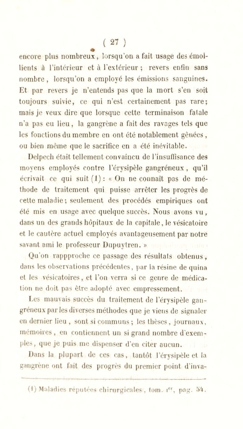 encore plus nombreux, lorsqu’on a fait usage des émol¬ lients à l’intérieur et à l'extérieur ; revers enfin sans nombre , lorsqu’on a employé les émissions sanguines. Et par revers je n’entends pas que la mort s’en soit toujours suivie, ce qui n’est certainement pas rare; mais je veux dire que lorsque cette terminaison fatale n’a pas eu lieu, la gangrène a fait des ravages tels que les fonctions du membre en ont été notablement gênées , ou bien môme que le sacrifice en a été inévitable. Delpech était tellement convaincu de l’insuffisance des moyens employés contre l’érysipèle gangréneux, qu’il écrivait ce qui suit (1) : « On ne connaît pas de mé¬ thode de traitement qui puisse arrêter les progrès de cette maladie ; seulement des procédés empiriques ont été mis en usage avec quelque succès. Nous avons vu, dans un des grands hôpitaux de la capitale, le vésicatoire et le cautère actuel employés avantageusement par notre savant ami le professeur Dupuytren. » Qu'on rappproche ce passage des résultats obtenus, dans les observations précédentes, par la résine de quina et les vésicatoires, et l’on verra si ce genre de médica¬ tion ne doit pas être adopté avec empressement. Les mauvais succès du traitement de l’érysipèle gan¬ gréneux par les diverses méthodes que je viens de signaler en dernier lieu , sont si communs ; les thèses , journaux, mémoires , en contiennent un si grand nombre d'exem¬ ples, que je puis me dispenser d’en citer aucun. Dans la plupart de ces cas, tantôt l’érysipèle et la gangrène ont fait des progrès du premier point d’inva- 0) Maladies réputées chirurgicales , lom. ier, png. 54.