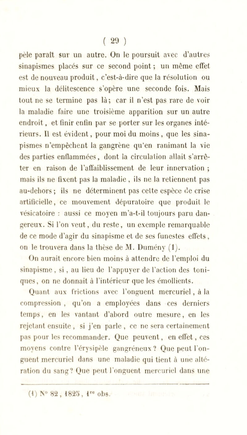 ( 20 ) pèle paraît sur un autre. On le poursuit avec d’autres sinapismes placés sur ce second point ; un môme effet est de nouveau produit, c’est-à-dire que la résolution ou mieux la délitescence s’opère une seconde fois. Mais tout ne se termine pas là; car il n’est pas rare de voir la maladie faire une troisième apparition sur un autre endroit, et finir enfin par se porter sur les organes inté¬ rieurs. Il est évident, pour moi du moins, que les sina¬ pismes n’empêchent la gangrène qu’en ranimant la vie des parties enflammées, dont la circulation allait s’arrê¬ ter en raison de l’affaiblissement de leur innervation ; mais ils ne fixent pas la maladie, ils ne la retiennent pas au-deliors ; ils ne déterminent pas cette espèce de crise artificielle, ce mouvement dépuratoire que produit le vésicatoire : aussi ce moyen m’a-t-il toujours paru dan¬ gereux. Si l’on veut, du reste, un exemple remarquable de ce mode d’agir du sinapisme et de ses funestes effets, on le trouvera dans la thèse de M. Dumény (1). On aurait encore bien moins à attendre de l’emploi du sinapisme, si , au lieu de l’appuyer de l’action des toni¬ ques, on ne donnait à l’intérieur que les émollients. Quant aux frictions avec l’onguent mercuriel, à la compression , qu’on a employées dans ces derniers temps, en les vantant d’abord outre mesure, en les rejetant ensuite, si j’en parle, ce ne sera certainement pas pour les recommander. Que peuvent, en effet, ces moyens contre l’érysipèle gangréneux ? Que peut l’on¬ guent mercuriel dans une maladie qui tient à une alté¬ ration du sang? Que peut l’onguent mercuriel dans une