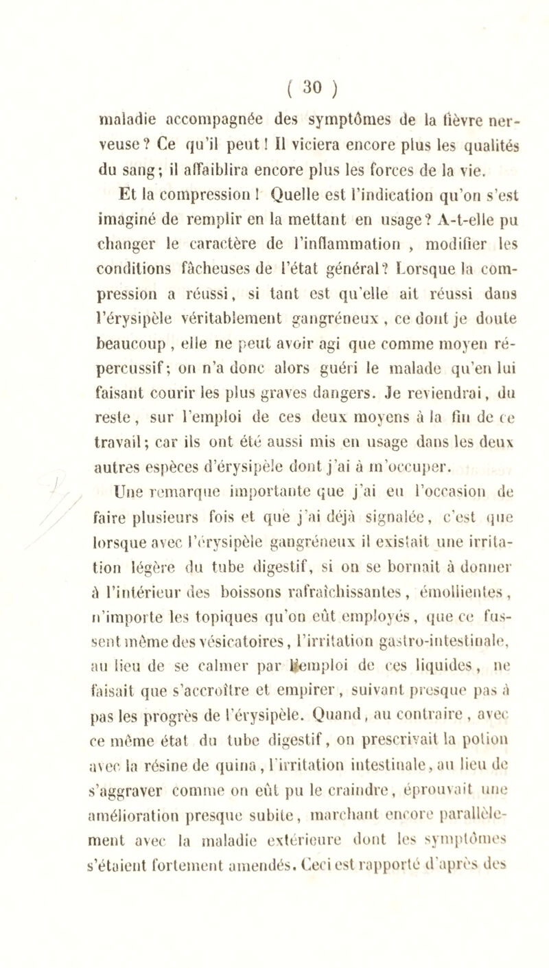 / maladie accompagnée des symptômes de la fièvre ner¬ veuse? Ce qu’il peut! Î1 viciera encore plus les qualités du sang; il affaiblira encore plus les forces de la vie. Et la compression ! Quelle est l’indication qu’on s’est imaginé de remplir en la mettant en usage? A-t-elle pu changer le caractère de l’inflammation , modifier les conditions fâcheuses de l’état général? Lorsque la com¬ pression a réussi, si tant est qu’elle ait réussi dans l’érysipèle véritablement gangréneux , ce dont je doute beaucoup , elle ne peut avoir agi que comme moyen ré- percussif; on n’a donc alors guéri le malade qu’en lui faisant courir les plus graves dangers. Je reviendrai, du reste, sur l’emploi de ces deux moyens à la fin de ce travail; car ils ont été aussi mis en usage dans les deux autres espèces d’érysipèle dont j’ai à m’occuper. Une remarque importante que j'ai eu l’occasion de faire plusieurs fois et que j’ai déjà signalée, c’est que lorsque avec l'erysipèle gangréneux il existait, une irrita¬ tion légère du tube digestif, si on se bornait à donner à l’intérieur des boissons rafraîchissantes, émollientes, n’importe les topiques qu’on eût employés, que ce fus¬ sent môme des vésicatoires, l’irritation gastro-intestinale, au lieu de se calmer par Remploi de ces liquides, ne faisait que s’accroître et empirer, suivant presque pas à pas les progrès de l’érysipèle. Quand, au contraire , avec ce même état du tube digestif, on prescrivait la potion avec la résine de quina, l'irritation intestinale, au lieu de s’aggraver comme on eût pu le craindre, éprouvait une amélioration presque subite, marchant encore parallèle¬ ment avec la maladie extérieure dont les symptômes s’étaient fortement amendés. Ceci est rapporté d après des