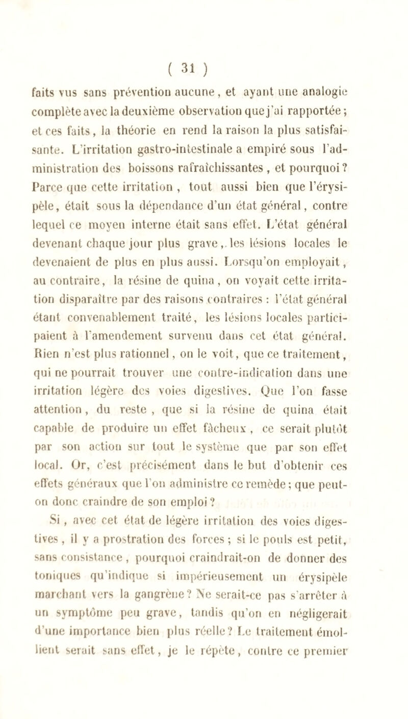 faits vus sans prévention aucune, et ayant une analogie complète avec la deuxième observation que j'ai rapportée; et ces faits, la théorie en rend la raison la plus satisfai¬ sante. L’irritation gastro-intestinale a empiré sous l’ad¬ ministration des boissons rafraîchissantes , et pourquoi ? Parce que cette irritation , tout aussi bien que l’érysi¬ pèle, était sous la dépendance d’un état général, contre lequel ce moyen interne était sans effet. L’état général devenant chaque jour plus graveles lésions locales le devenaient de plus en plus aussi. Lorsqu’on employait, au contraire, la résine de quina, on voyait celte irrita¬ tion disparaître par des raisons contraires : l’état général étant convenablement traité, les lésions locales partici¬ paient à l'amendement survenu dans cet état général. Rien n’est plus rationnel, on le voit, que ce traitement, qui ne pourrait trouver une contre-indication dans une irritation légère des voies digestives. Que l’on fasse attention , du reste , que si la résine de quina était capable de produire un effet fâcheux , ce serait plutôt par son action sur tout le système que par son effet local. Or, c’est précisément dans le but d’obtenir ces effets généraux que l’on administre ce remède; que peut- on donc craindre de son emploi ? Si , avec cet état de légère irritation des voies diges¬ tives , il y a prostration des forces ; si le pouls est petit, sans consistance , pourquoi craindrait-on de donner des toniques qu’indique si impérieusement un érysipèle marchant vers la gangrène? Ne serait-ce pas s’arrêter à un symptôme peu grave, tandis qu’on en négligerait d’une importance bien plus réelle? Le traitement émol¬ lient serait sans effet, je le répète, contre ce premier