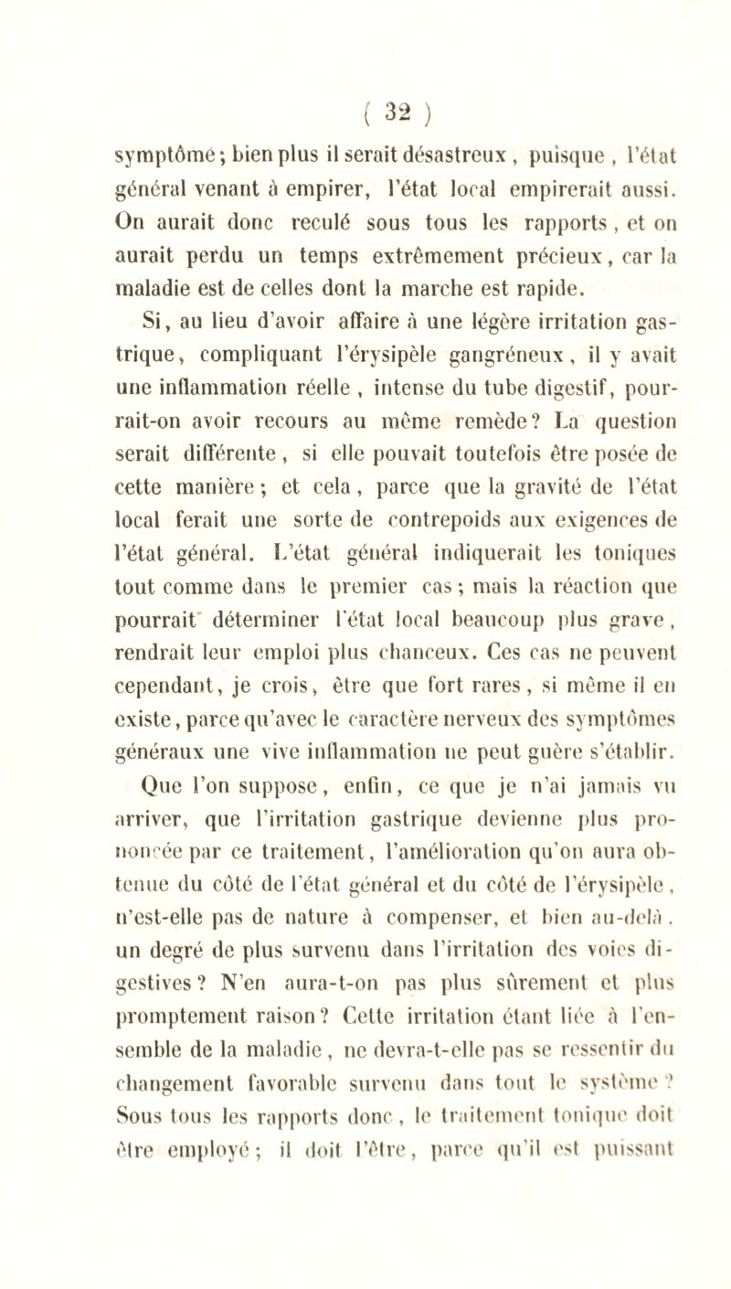symptôme; bien plus il serait désastreux , puisque , l’état général venant à empirer, l’état local empirerait aussi. On aurait donc reculé sous tous les rapports, et on aurait perdu un temps extrêmement précieux, car la maladie est de celles dont la marche est rapide. Si, au lieu d’avoir affaire à une légère irritation gas¬ trique, compliquant l’érysipèle gangréneux, il y avait une inflammation réelle , intense du tube digestif, pour¬ rait-on avoir recours au même remède? La question serait différente , si elle pouvait toutefois être posée de cette manière ; et cela, parce que la gravité de l’état local ferait une sorte de contrepoids aux exigences de l’état général. L’état général indiquerait les toniques tout comme dans le premier cas ; mais la réaction que pourrait déterminer l'état local beaucoup plus grave, rendrait leur emploi plus chanceux. Ces cas ne peuvent cependant, je crois, être que fort rares, si même il en existe, parce qu’avec le caractère nerveux des symptômes généraux une vive inflammation ne peut guère s’établir. Que l’on suppose, enfin, ce que je n’ai jamais vu arriver, que l’irritation gastrique devienne plus pro¬ noncée par ce traitement, l’amélioration qu'on aura ob¬ tenue du côté de l’état général et du côté de l’érysipèle, n’est-elle pas de nature à compenser, et bien au-delà. un degré de plus survenu dans l’irritation des voies di¬ gestives ? N’en aura-t-on pas plus sûrement et plus promptement raison ? Cette irritation étant liée à l'en¬ semble de la maladie, ne devra-t-elle pas se ressentir du changement favorable survenu dans tout le système ? Sous tous les rapports donc, le traitement tonique doit être employé; il doit l’être, parce qu'il est puissant