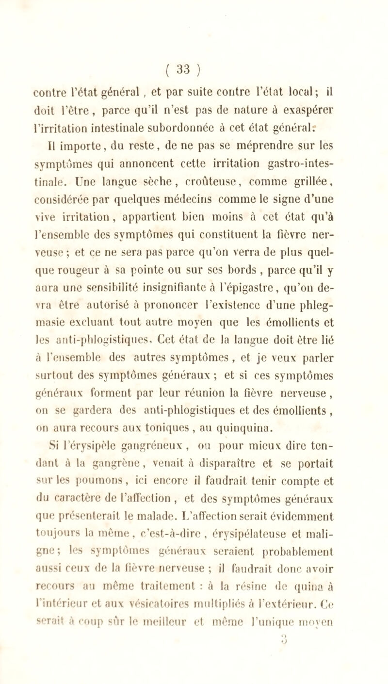 contre l’état général , et par suite contre l’état local; il doit l’être, parce qu’il n’est pas de nature à exaspérer l’irritation intestinale subordonnée à cet état général? Il importe, du reste, de ne pas se méprendre sur les symptômes qui annoncent cette irritation gastro-intes¬ tinale. Une langue sèche, erouteuse, comme grillée, considérée par quelques médecins comme le signe d’une vive irritation, appartient bien moins à cet état qu’à l’ensemble des symptômes qui constituent la fièvre ner¬ veuse ; et ce ne sera pas parce qu’on verra de plus quel¬ que rougeur à sa pointe ou sur ses bords , parce qu’il y aura une sensibilité insignifiante à l'épigastre, qu’on de¬ vra être autorisé à prononcer l’existence d’une phleg- masie excluant tout autre moyen que les émollients et les anti-phlogistiques, Cet état de la langue doit être lié à l’ensemble des autres symptômes, et je veux parler surtout des symptômes généraux ; et si ces symptômes généraux forment par leur réunion la fièvre nerveuse, on se gardera des anti-phlogistiques et des émollients , on aura recours aux toniques , au quinquina. Si 1 érysipèle gangréneux , ou pour mieux dire ten¬ dant à la gangrène, venait à disparaître et se portait sur les poumons, ici encore il faudrait tenir compte et du caractère de l’affection , et des symptômes généraux que présenterait le malade. L’affection serait évidemment toujours la même, c’est-à-dire, érysipélateuse et mali¬ gne; les symptômes généraux seraient probablement aussi ceux de la fièvre nerveuse ; il faudrait donc avoir recours au même traitement : à la résine de quina à l’intérieur et aux vésicatoires multipliés à l’extérieur. Ce serait à coup sur le meilleur et même l’unique moyen O