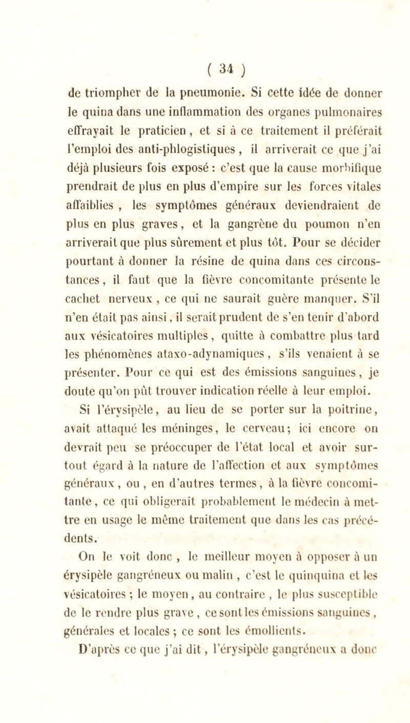 de triompher de la pneumonie. Si cette idée de donner le quina dans une inflammation des organes pulmonaires effrayait le praticien, et si à ce traitement il préférait l’emploi des anti-phlogistiques , il arriverait ce que j’ai déjà plusieurs fois exposé : c’est que la cause morbifique prendrait de plus en plus d’empire sur les forces vitales affaiblies , les symptômes généraux deviendraient de plus en plus graves, et la gangrène du poumon n’en arriverait que plus sûrement et plus tôt. Pour se décider pourtant à donner la résine de quina dans ces circons¬ tances , il faut que la fièvre concomitante présente le cachet nerveux , ce qui ne saurait guère manquer. S’il n’en était pas ainsi, il serait prudent de s’en tenir d'abord aux vésicatoires multiples, quitte à combattre plus tard les phénomènes ataxo-adynamiques , s’ils venaient à se présenter. Pour ce qui est des émissions sanguines, je doute qu’on pût trouver indication réelle à leur emploi. Si l’érysipèle, au lieu de se porter sur la poitrine, avait attaqué les méninges, le cerveau; ici encore on devrait peu se préoccuper de l’état local et avoir sur¬ tout égard à la nature de l’affection et aux symptômes généraux, ou , en d’autres termes, à la fièvre concomi¬ tante , ce qui obligerait probablement le médecin à met¬ tre en usage le même traitement que dans les cas précé¬ dents. On le voit donc , le meilleur moyen à opposer à un érysipèle gangréneux ou malin , c’est le quinquina et les vésicatoires ; le moyen, au contraire , le plus susceptible de le rendre plus grave, ce sont les émissions sanguines, générales et locales ; ce sont les émollients. D’après ce que j’ai dit, l’érysipèle gangréneux a donc