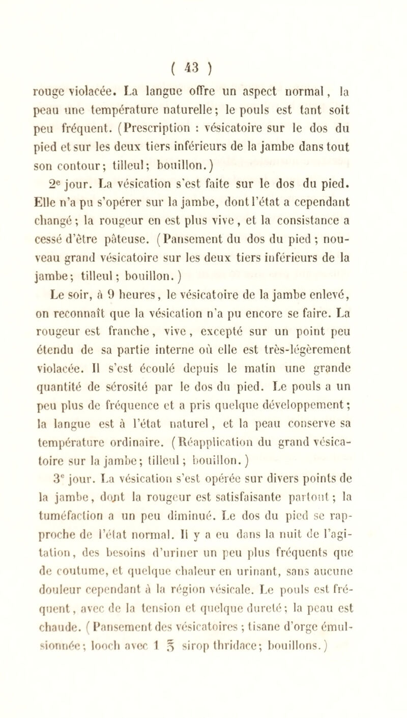 ( « ) rouge violacée. La langue offre un aspect normal, la peau une température naturelle ; le pouls est tant soit peu fréquent. (Prescription : vésicatoire sur le dos du pied et sur les deux tiers inférieurs de la jambe dans tout son contour; tilleul; bouillon.) 2e jour. La vésication s'est faite sur le dos du pied. Elle n’a pu s’opérer sur la jambe, dont l’état a cependant changé ; la rougeur en est plus vive, et la consistance a cessé d’ètre pâteuse. (Pansement du dos du pied ; nou¬ veau grand vésicatoire sur les deux tiers inférieurs de la jambe; tilleul; bouillon.) Le soir, à 9 heures, le vésicatoire de la jambe enlevé, on reconnaît que la vésication n’a pu encore se faire. La rougeur est franche, vive, excepté sur un point peu étendu de sa partie interne où elle est très-légèrement violacée. Il s’est écoulé depuis le matin une grande quantité de sérosité par le dos du pied. Le pouls a un peu plus de fréquence et a pris quelque développement; la langue est à l’état naturel, et la peau conserve sa température ordinaire. (Réapplication du grand vésica¬ toire sur la jambe; tilleul; bouillon.) 3e jour. La vésication s’est opérée sur divers points de la jambe, dojit la rougeur est satisfaisante partout ; la tuméfaction a un peu diminué. Le dos du pied se rap¬ proche de l’état normal. Il y a eu dans la nuit de l’agi¬ tation, des besoins d’uriner un peu plus fréquents que de coutume, et quelque chaleur en urinant, sans aucune douleur cependant û la région vésicale. Le pouls est fré¬ quent, avec de la tension et quelque dureté; la peau est chaude. ( Pansement des vésicatoires ; tisane d’orge émul¬ sionnée; looch avec 1 * sirop thridace; bouillons.)