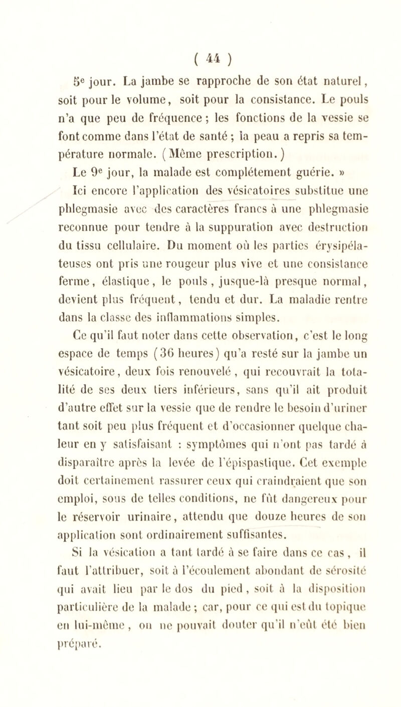 5e jour. La jambe se rapproche de son état naturel, soit pour le volume, soit pour la consistance. Le pouls n’a que peu de fréquence ; les fonctions de la vessie se font comme dans l’état de santé ; la peau a repris sa tem¬ pérature normale. (Même prescription.) Le 9e jour, la malade est complètement guérie. » Ici encore l’application des vésicatoires substitue une phlegmasie avec des caractères francs à une phlegmasie reconnue pour tendre à la suppuration avec destruction du tissu cellulaire. Du moment où les parties érysipéla¬ teuses ont pris une rougeur plus vive et une consistance ferme, élastique, le pouls , jusque-là presque normal, devient plus fréquent, tendu et dur. La maladie rentre dans la classe des inflammations simples. Ce qu’il faut noter dans cette observation, c’est le long espace de temps (36 heures) qu’a resté sur la jambe un vésicatoire, deux fois renouvelé, qui recouvrait la tota¬ lité de ses deux tiers inférieurs, sans qu’il ait produit d’autre effet sur la vessie que de rendre le besoin d’uriner tant soit peu plus fréquent et d’occasionner quelque cha¬ leur en y satisfaisant : symptômes qui n’ont pas tardé à disparaître après la levée de l’épispastique. Cet exemple doit certainement rassurer ceux qui craindraient que son emploi, sous de telles conditions, ne fût dangereux poul¬ ie réservoir urinaire, attendu que douze heures de son application sont ordinairement suffisantes. Si la vésication a tant tardé à se faire dans ce cas , il faut l’attribuer, soit à l’écoulement abondant de sérosité qui avait lieu par le dos du pied , soit à la disposition particulière de la malade ; car, pour ce qui est du topique en lui-même, on ne pouvait douter qu’il n'eût été bien préparé.