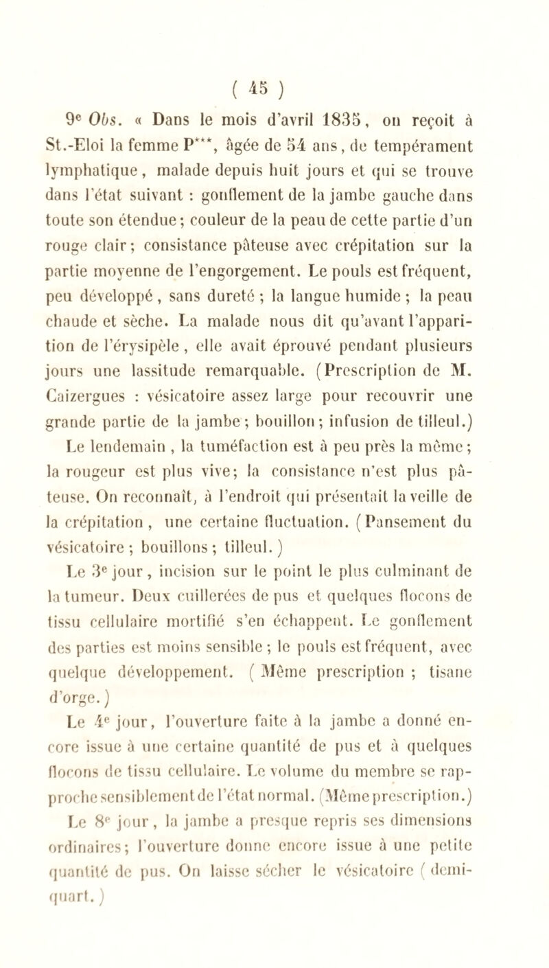 ( *5 ) 9e Obs. « Dans le mois d’avril 1835, on reçoit à St.-Eloi la femme P***, âgée de 54 ans, de tempérament lymphatique, malade depuis huit jours et qui se trouve dans l’état suivant : gontlement de la jambe gauche dans toute son étendue ; couleur de la peau de cette partie d’un rouge clair ; consistance pâteuse avec crépitation sur la partie moyenne de l’engorgement. Le pouls est fréquent, peu développé , sans dureté ; la langue humide ; la peau chaude et sèche. La malade nous dit qu’avant l’appari¬ tion de l’érysipèle , elle avait éprouvé pendant plusieurs jours une lassitude remarquable. (Prescription de M. Caizergues : vésicatoire assez large pour recouvrir une grande partie de la jambe; bouillon; infusion de tilleul.) Le lendemain , la tuméfaction est à peu près la même ; la rougeur est plus vive; la consistance n’est plus pâ¬ teuse. On reconnaît, à l’endroit qui présentait la veille de la crépitation, une certaine fluctuation. (Pansement du vésicatoire; bouillons; tilleul.) Le 3e jour, incision sur le point le plus culminant de la tumeur. Deux cuillerées de pus et quelques flocons de tissu cellulaire mortifié s’en échappent. Le gontlement des parties est moins sensible ; le pouls est fréquent, avec quelque développement. ( Même prescription ; tisane d’orge. ) Le 4e jour, l’ouverture faite à la jambe a donné en¬ core issue à une certaine quantité de pus et à quelques flocons de tissu cellulaire. Le volume du membre se rap¬ proche sensiblementde l’état normal. (Même prescription.) Le 8e jour, la jambe a presque repris ses dimensions ordinaires; l’ouverture donne encore issue à une petite quantité de pus. On laisse sécher le vésicatoire ( demi- quart. )