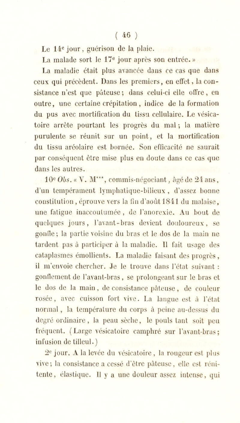 ( 40 ) Le 14e jour, guérison de la plaie. La malade sort le 17e jour après son entrée.» La maladie était plus avancée dans ce cas que dans ceux qui précèdent. Dans les premiers, en effet, la con¬ sistance n’est que pâteuse; dans celui-ci elle offre, en outre, une certaine crépitation , indice de la formation du pus avec mortification du tissu cellulaire. Le vésica¬ toire arrête pourtant les progrès du mal ; la matière purulente se réunit sur un point, et la mortification du tissu aréolaire est bornée. Son efficacité ne saurait par conséquent être mise plus en doute dans ce cas que dans les autres. 10e Obs. « Y. commis-négociant, âgé de 24 ans, d'un tempérament lymphatique-bilieux , d’assez bonne constitution , éprouve vers la fin d’aout 1841 du malaise, une fatigue inaccoutumée , de l’anorexie. Au bout de quelques jours, l’avant-bras devient douloureux, se gonfle; la partie voisine du bras et le dos de la main ne tardent pas à participer à la maladie. 11 fait usage des cataplasmes émollients. La maladie faisant des progrès , il m'envoie chercher. Je le trouve dans l’état suivant : gonflement de l’avant-bras, se prolongeant sur le bras et le dos de la main, de consistance pâteuse, de couleur rosée, avec cuisson fort vive. La langue est à l’état normal, la température du corps à peine au-dessus du degré ordinaire, la peau sèche, le pouls tant soit peu fréquent. (Large vésicatoire camphré sur l’avant-bras; infusion de tilleul.) 2e jour. A la levée du vésicatoire , la rougeur est plus vive; la consistance a cessé d’être pâteuse, elle est réni- tente, élastique. Il y a une douleur assez intense, qui