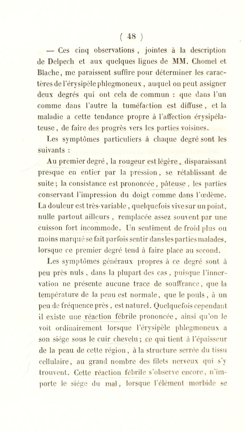 — Ces cinq observations , jointes à la description de Delpech et aux quelques lignes de MM. Chomel et Blache, me paraissent suffire pour déterminer les carac¬ tères de l’érysipèle phlegmoneux , auquel on peut assigner deux degrés qui ont cela de commun : que dans l’un comme dans l’autre la tuméfaction est diffuse , et la maladie a cette tendance propre à l’affection érysipéla¬ teuse , de faire des progrès vers les parties voisines. Les symptômes particuliers à chaque degré sont les suivants : Au premier degré, la rougeur est légère, disparaissant presque en entier par la pression, se rétablissant de suite; la consistance est prononcée, pâteuse, les parties conservant l’impression du doigt comme dans l’œdème. La douleur est très-variable, quelquefois vive sur un point, nulle partout ailleurs , remplacée assez souvent par une cuisson fort incommode. Un sentiment de froid plus ou moins marqué se fait parfois sentir dansles parties malades, lorsque ce premier degré tend à faire place au second. Les symptômes généraux propres à ce degré sont à peu près nuis , dans la plupart des cas, puisque l’inner¬ vation ne présente aucune trace de souffrance, que la température de la peau est normale, que le pouls, à un peu de fréquence près , est naturel. Quelquefois cependant il existe une réaction fébrile prononcée, ainsi qu’on le voit ordinairement lorsque l’érysipèle phlegmoneux a son siège sous le cuir chevelu; ce qui tient à l’épaisseur de la peau de cette région, à la structure serrée du tissu cellulaire, au grand nombre des filets nerveux qui s'y trouvent. Cette réaction fébrile s'observe encore, n'im¬ porte le siège du mal, lorsque l'élément morbide se