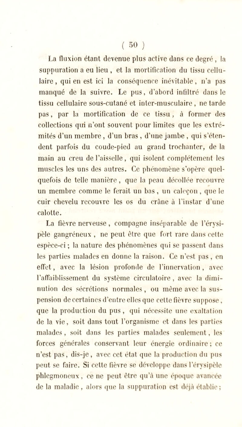 La fluxion étant devenue plus active dans ce degré , la suppuration a eu lieu , et la mortification du tissu cellu¬ laire , qui en est ici la conséquence inévitable, n’a pas manqué de la suivre. Le pus, d’abord infiltré dans le tissu cellulaire sous-cutané et inter-musculaire , ne tarde pas, par la mortification de ce tissu, à former des collections qui n’ont souvent pour limites que les extré¬ mités d’un membre , d’un bras , d’une jambe , qui s’éten¬ dent parfois du coude-pied au grand trochanter, de la main au creu de l’aisselle, qui isolent complètement les muscles les uns des autres. Ce phénomène s’opère quel¬ quefois de telle manière, que la peau décollée recouvre un membre comme le ferait un bas, un caleçon, que le cuir chevelu recouvre les os du crâne à l'instar d’une calotte. La fièvre nerveuse, compagne inséparable de l’érysi¬ pèle gangréneux , ne peut être que fort rare dans celte espèce-ci ; la nature des phénomènes qui se passent dans les parties malades en donne la raison. Ce n’est pas, en effet, avec la lésion profonde de l’innervation , avec l’affaiblissement du système circulatoire, avec la dimi¬ nution des sécrétions normales, ou même avec la sus¬ pension de certaines d’entre elles que cette fièvre suppose, que la production du pus, qui nécessite une exaltation de la vie, soit dans tout l’organisme et dans les parties malades, soit dans les parties malades seulement, les forces générales conservant leur énergie ordinaire; ce n’est pas, dis-je, avec cet état que la production du pus peut se faire. Si cette fièvre se développe dans l’érysipèle phlegmoncux, ce ne peut être qu’à une époque avancée de la maladie, alors que la suppuration est déjà établie;