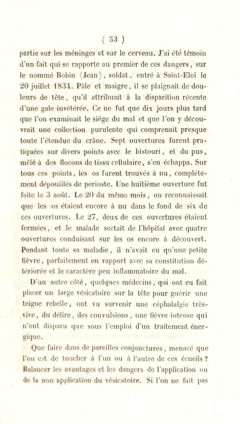 partie sur les méninges et sur le cerveau. J’ai été témoin d’un fait qui se rapporte au premier de ces dangers, sur le nommé Bobin (Jean), soldat, entré à Saint-Eloi le 20 juillet 1834. Pale et maigre, il se plaignait de dou¬ leurs de tête, qu’il attribuait à la disparition récente d’une gale invétérée. Ce ne fut que dix jours plus tard que l’on examinait le siège du mal et que l’on y décou¬ vrait une collection purulente qui comprenait presque toute l’étendue du crâne. Sept ouvertures furent pra¬ tiquées sur divers points avec le bistouri, et du pus, mêlé à des flocons de tissu cellulaire, s’en échappa. Sur tous ces points, les os furent trouvés à nu, complète¬ ment dépouillés de périoste. Une huitième ouverture fut faite le 3 août. Le 20 du même mois, on reconnaissait que les os étaient encore à nu dans le fond de six de ces ouvertures. Le 27, deux de ces ouvertures étaient fermées, et le malade sortait de l’hôpital avec quatre ouvertures conduisant sur les os encore à découvert. Pendant toute sa maladie, il n’avait eu qu’une petite fièvre, parfaitement en rapport avec sa constitution dé¬ tériorée et le caractère peu inflammatoire du mal. D'un autre côté, quelques médecins, qui ont eu fait placer un large vésicatoire sur la tête pour guérir une teigne rebelle, ont vu survenir une céphalalgie très- vive, du délire, des convulsions , une fièvre intense qui n’ont disparu que sous l’emploi d’un traitement éner¬ gique. Que faire dans de pareilles conjonctures, menacé que l’on c*jt de toucher à l’un ou à l’autre de ces écueils ? Balancer les avantages et les dangers de l’application ou de la non application du vésicatoire. Si l’on ne fait pas