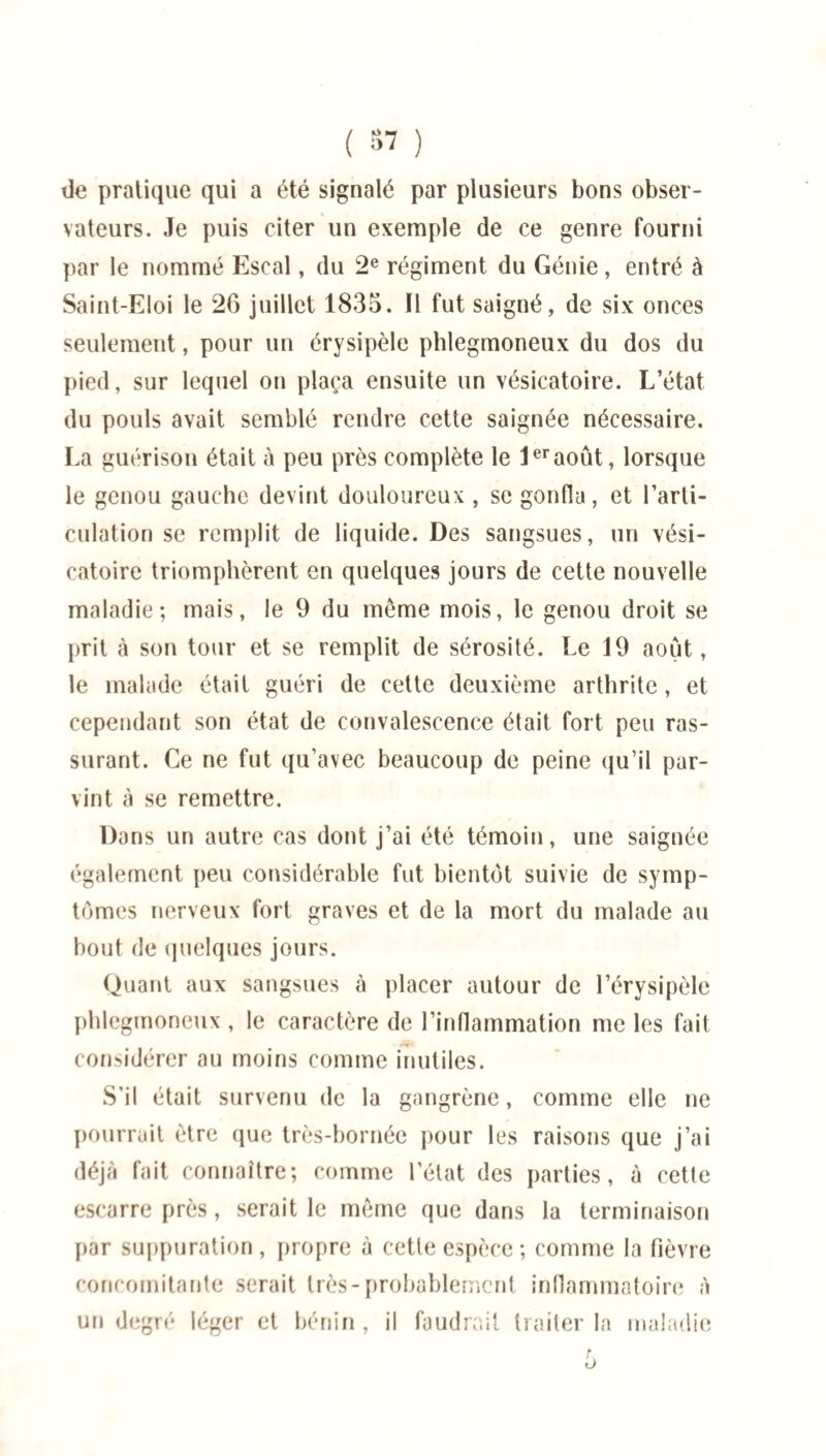 ( 87 ) de pratique qui a été signalé par plusieurs bons obser¬ vateurs. Je puis citer un exemple de ce genre fourni par le nommé Escal, du 2e régiment du Génie, entré à Saint-Eloi le 26 juillet 1835. Il fut saigné, de six onces seulement, pour un érysipèle phlegmoneux du dos du pied, sur lequel on plaça ensuite un vésicatoire. L’état du pouls avait semblé rendre cette saignée nécessaire. La guérison était à peu près complète le 1eraoût, lorsque le genou gauche devint douloureux, se gonfla, et l’arti¬ culation se remplit de liquide. Des sangsues, un vési¬ catoire triomphèrent en quelques jours de cette nouvelle maladie; mais, le 9 du môme mois, le genou droit se prit à son tour et se remplit de sérosité. Le 19 août, le malade était guéri de cette deuxième arthrite, et cependant son état de convalescence était fort peu ras¬ surant. Ce ne fut qu’avec beaucoup de peine qu’il par¬ vint à se remettre. Dans un autre cas dont j’ai été témoin, une saignée également peu considérable fut bientôt suivie de symp¬ tômes nerveux fort graves et de la mort du malade au bout de quelques jours. Quant aux sangsues à placer autour de l’érysipèle phlegmoneux , le caractère de l’inflammation me les fait considérer au moins comme inutiles. S’il était survenu de la gangrène, comme elle ne pourrait être que très-bornée pour les raisons que j’ai déjà fait connaître; comme l’état des parties, à cette escarre près, serait le même que dans la terminaison par suppuration, propre à cette espèce; comme la fièvre concomitante serait très-probablement inflammatoire à un degré léger et bénin , il faudrait traiter la maladie