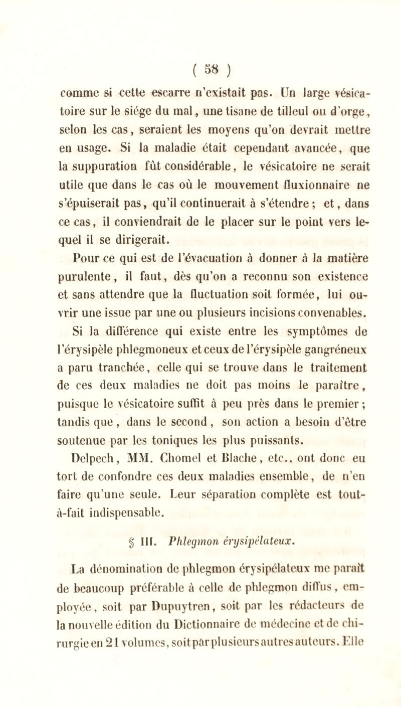 comme si cette escarre n’existait pas. Un large vésica¬ toire sur le siège du mal, une tisane de tilleul ou d’orge, selon les cas, seraient les moyens qu’on devrait mettre en usage. Si la maladie était cependant avancée, que la suppuration fut considérable, le vésicatoire ne serait utile que dans le cas où le mouvement fluxionnaire ne s’épuiserait pas, qu’il continuerait à s’étendre ; et, dans ce cas, il conviendrait de le placer sur le point vers le¬ quel il se dirigerait. Pour ce qui est de l’évacuation à donner à la matière purulente, il faut, dès qu’on a reconnu son existence et sans attendre que la fluctuation soit formée, lui ou¬ vrir une issue par une ou plusieurs incisions convenables. Si la différence qui existe entre les symptômes de l’érysipèle phlegmoneux et ceux de l’érysipèle gangréneux a paru tranchée, celle qui se trouve dans le traitement de ces deux maladies ne doit pas moins le paraître, puisque le vésicatoire suffit à peu près dans le premier ; tandis que , dans le second , son action a besoin d’ètre soutenue par les toniques les plus puissants. Delpech, MM. Chomel et Blache, etc., ont donc eu tort de confondre ces deux maladies ensemble, de n’en faire qu’une seule. Leur séparation complète est tout- à-fait indispensable. g III. Phlegmon érysipélateux. La dénomination de phlegmon érysipélateux me paraît de beaucoup préférable à celle de phlegmon diffus, em¬ ployée , soit par Dupuytren, soit par les rédacteurs de la nouvelle édition du Dictionnaire de médecine et de chi¬ rurgie en 21 volumes, soit pâr plu sieurs autres auteurs. Elle