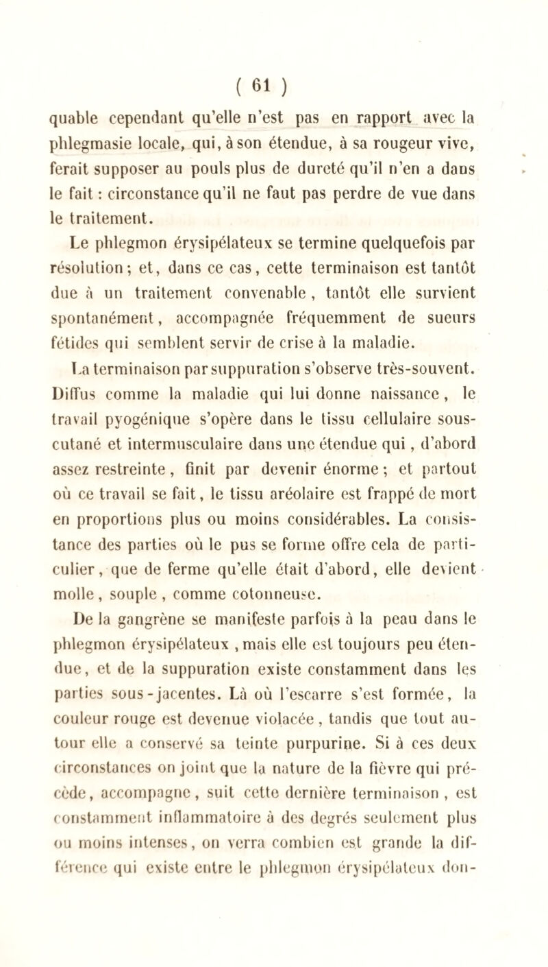 quable cependant qu’elle n’est pas en rapport avec la phlegmasie locale, qui, à son étendue, à sa rougeur vive, ferait supposer au pouls plus de dureté qu’il n’en a dans le fait : circonstance qu’il ne faut pas perdre de vue dans le traitement. Le phlegmon érysipélateux se termine quelquefois par résolution; et, dans ce cas, cette terminaison est tantôt due à un traitement convenable , tantôt elle survient spontanément, accompagnée fréquemment de sueurs fétides qui semblent servir de crise à la maladie. La terminaison par suppuration s’observe très-souvent. Diffus comme la maladie qui lui donne naissance, le travail pyogénique s’opère dans le tissu cellulaire sous- cutané et intermusculaire dans une étendue qui, d’abord assez restreinte , finit par devenir énorme ; et partout où ce travail se fait, le tissu aréolaire est frappé de mort en proportions plus ou moins considérables. La consis¬ tance des parties où le pus se forme offre cela de parti¬ culier, que de ferme qu’elle était d’abord, elle devient molle , souple , comme cotonneuse. De la gangrène se manifeste parfois à la peau dans le phlegmon érysipélateux , mais elle est toujours peu éten¬ due, et de la suppuration existe constamment dans les parties sous-jacentes. Là où l’escarre s’est formée, la couleur rouge est devenue violacée, tandis que tout au¬ tour elle a conservé sa teinte purpurine. Si à ces deux circonstances on joint que la nature de la fièvre qui pré¬ cède, accompagne, suit cette dernière terminaison , est constamment inflammatoire à des degrés seulement plus ou moins intenses, on verra combien est grande la dif¬ férence qui existe entre le phlegmon érysipélateux don-