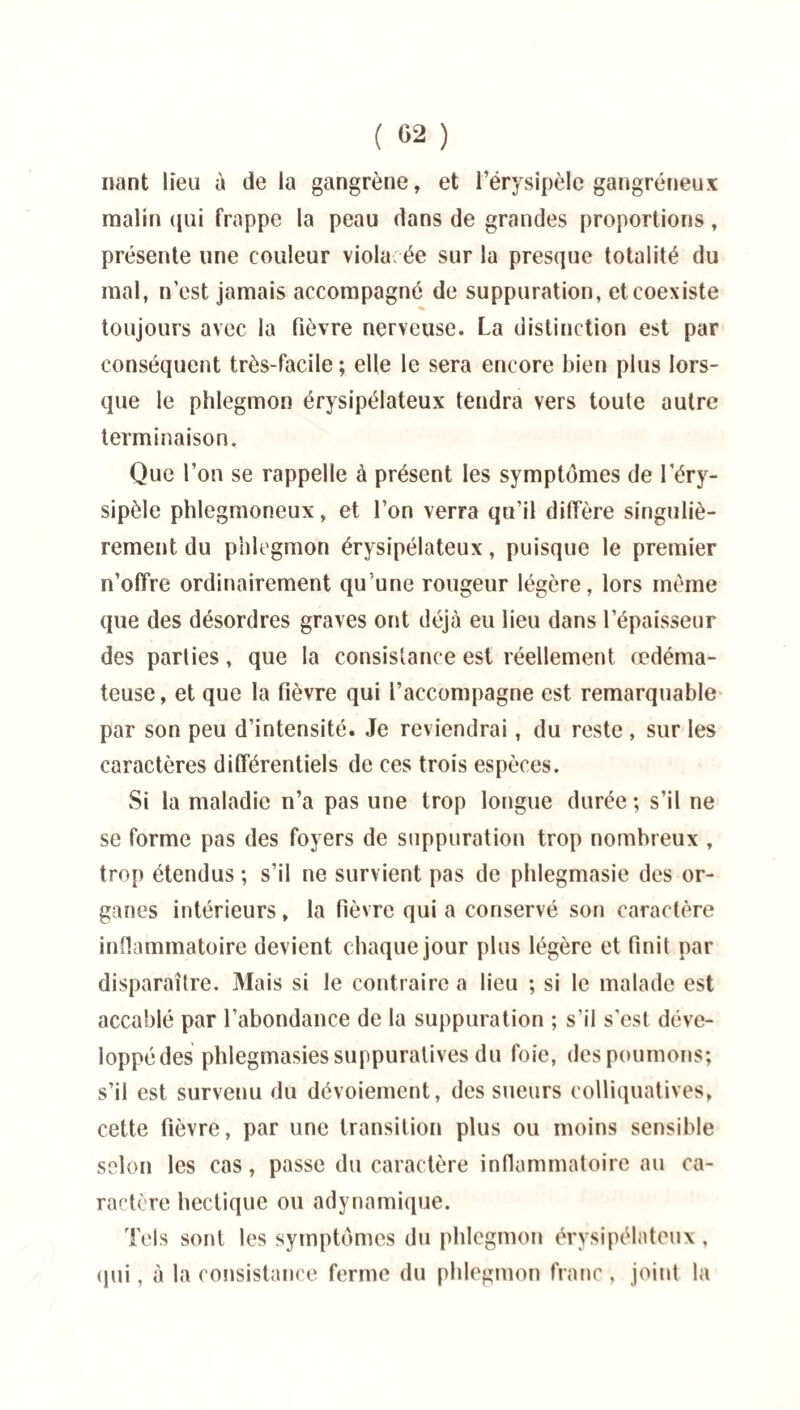 ( «2 ) nant lieu à de la gangrène, et l’érysipèle gangréneux malin qui frappe la peau dans de grandes proportions, présente une couleur viola ée sur la presque totalité du mal, n’est jamais accompagné de suppuration, et coexiste toujours avec la fièvre nerveuse. La distinction est par conséquent très-facile ; elle le sera encore bien plus lors¬ que le phlegmon érysipélateux tendra vers toute autre terminaison. Que l’on se rappelle à présent les symptômes de l’éry¬ sipèle phlegmoneux, et l’on verra qu’il diffère singuliè¬ rement du phlegmon érysipélateux, puisque le premier n’offre ordinairement qu’une rougeur légère, lors même que des désordres graves ont déjà eu lieu dans l’épaisseur des parties, que la consistance est réellement œdéma¬ teuse, et que la fièvre qui l’accompagne est remarquable par son peu d’intensité. Je reviendrai, du reste , sur les caractères différentiels de ces trois espèces. Si la maladie n’a pas une trop longue durée; s’il ne se forme pas des foyers de suppuration trop nombreux , trop étendus ; s’il ne survient pas de phlegmasie des or¬ ganes intérieurs, la fièvre qui a conservé son caractère inflammatoire devient chaque jour plus légère et finit par disparaître. Mais si le contraire a lieu ; si le malade est accablé par l’abondance de la suppuration ; s’il s’est déve¬ loppé des phlegmasies suppuratives du foie, des poumons; s’il est survenu du dévoiement, des sueurs colliquatives, cette fièvre, par une transition plus ou moins sensible selon les cas, passe du caractère inflammatoire au ca¬ ractère hectique ou adynamique. Tels sont les symptômes du phlegmon érysipélateux , qui, à la consistance ferme du phlegmon franc , joint la