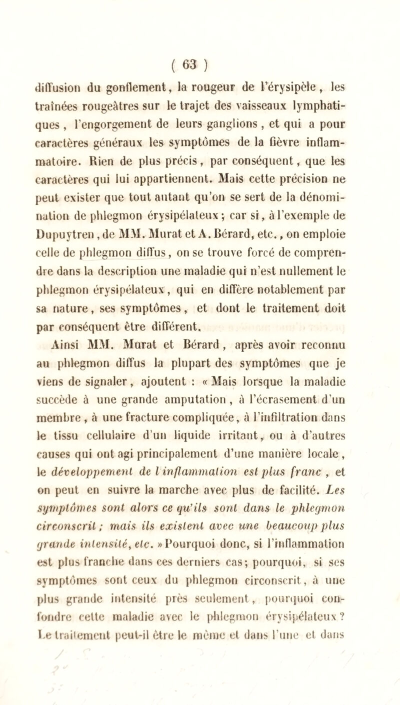 diffusion du gonflement, la rougeur de l’érysipèle, les traînées rougeâtres sur le trajet des vaisseaux lymphati¬ ques , l’engorgement de leurs ganglions, et qui a pour caractères généraux les symptômes de la fièvre inflam¬ matoire. Rien de plus précis, par conséquent, que les caractères qui lui appartiennent. Mais cette précision ne peut exister que tout autant qu’on se sert de la dénomi¬ nation de phlegmon érysipélateux; car si, à l’exemple de Dupuytren, de MM. Murat et A. Bérard, etc., on emploie celle de phlegmon diffus, on se trouve forcé de compren¬ dre dans la description une maladie qui n’est nullement le phlegmon érysipélateux, qui en diffère notablement par sa nature, ses symptômes, et dont le traitement doit par conséquent être différent. Ainsi MM. Murat et Bérard, après avoir reconnu au phlegmon diffus la plupart des symptômes que je viens de signaler, ajoutent : « Mais lorsque la maladie succède à une grande amputation , à l’écrasement d’un membre , à une fracture compliquée, à l’infiltration dans le tissu cellulaire d’un liquide irritant,, ou à d’autres causes qui ont agi principalement d’une manière locale , le développement de l inflammation est plus franc , et on peut en suivre la marche avec plus de facilité. Les symptômes sont alors ce qu’ils sont dans le phlegmon circonscrit ; mais ils existent avec une beaucoup plus grande intensité, etc. «Pourquoi donc, si l’inflammation est plus franche dans ces derniers cas; pourquoi, si ses symptômes sont ceux du phlegmon circonscrit, à une plus grande intensité près seulement, pourquoi con¬ fondre cette maladie avec le phlegmon érysipélateux ? retraitement peut-il être le même et dans l’une et dans