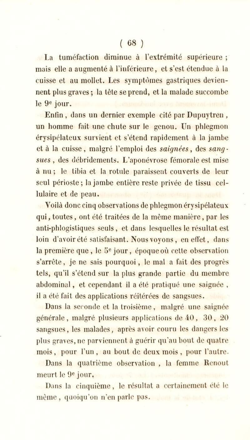 ( «8 ) La tuméfaction diminue à l’extrémité supérieure ; mais elle a augmenté à l’inférieure, et s’est étendue à la cuisse et au mollet. Les symptômes gastriques devien¬ nent plus graves ; la tête se prend, et la malade succombe le 9e jour. Enfin , dans un dernier exemple cité par Dupuytren , un homme fait une chute sur le genou. Un phlegmon érysipélateux survient et s’étend rapidement à la jambe et à la cuisse, malgré l’emploi des saignées, des sang¬ sues , des débridements. L’aponévrose fémorale est mise à nu ; le tibia et la rotule paraissent couverts de leur seul périoste; la jambe entière reste privée de tissu cel¬ lulaire et de peau. Voilà donc cinq observations de phlegmon érysipélateux qui, toutes , ont été traitées de la même manière, par les anti-phlogisliques seuls , et dans lesquelles le résultat est loin d’avoir été satisfaisant. Nous voyons, en effet, dans la première que , le 5e jour, époque où cette observation s’arrête, je ne sais pourquoi, le mal a fait des progrès tels, qu’il s’étend sur la plus grande partie du membre abdominal, et cependant il a été pratiqué une saignée , il a été fait des applications réitérées de sangsues. Dans la seconde et la troisième, malgré une saignée générale, malgré plusieurs applications de 40, 30, 20 sangsues, les malades, après avoir couru les dangers les plus graves, ne parviennent à guérir qu’au bout de quatre mois , pour l’un , au bout de deux mois , pour l'autre. Dans la quatrième observation , la femme Renout meurt le 9e jour. Dans la cinquième, le résultat a certainement été le même, quoiqu’on n’en parle pas.