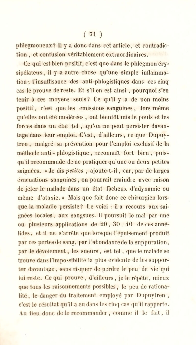 phlegmoneux? Il y a donc dans cet article, et contradic¬ tion , et confusion véritablement extraordinaires. Ce qui est bien positif, c’est que dans le phlegmon éry¬ sipélateux , il y a autre chose qu’une simple inflamma¬ tion ; l'insuffisance des anti-phlogistiques dans ces cinq cas le prouve de reste. Et s’il en est ainsi , pourquoi s’en tenir à ces moyens seuls? Ce qu’il y a de non moins positif, c’est que les émissions sanguines, lors même qu’elles ont été modérées, ont bientôt mis le pouls et les forces dans un état tel , qu’on ne peut persister davan¬ tage dans leur emploi. C’est, d’ailleurs, ce que Dupuy- tren , malgré sa prévention pour l’emploi exclusif de la méthode anti - phlogistique , reconnaît fort bien , puis¬ qu’il recommande de ne pratiquer qu’une ou deux petites saignées. «Je dis petites , ajoute-t-il, car, par de larges évacuations sanguines, on pourrait craindre avec raison de jeter le malade dans un état fâcheux d’adynamie ou même d’ataxie. » Mais que fait donc ce chirurgien lors¬ que la maladie persiste? Le voici : il a recours aux sai¬ gnées locales, aux sangsues. Il poursuit le mal par une ou plusieurs applications de 20, 30, 40 de ces anné- lides, et il ne s’arrête que lorsque l’épuisement produit par ces pertes de sang, par l’abondancede la suppuration, par le dévoiement, les sueurs , est tel , que le malade se trouve dans l’impossibilité la plus évidente de les suppor¬ ter davantage, sans risquer de perdre le peu de vie qui lui reste. Ce qui prouve , d’ailleurs , je le répète , mieux que tous les raisonnements possibles, le peu de rationa¬ lité, le danger du traitement employé par Dupuytren , c’est le résultat qu’il a eu dans les cinq cas qu’il rapporte. Au lieu donc de le recommander, comme il le fait, il